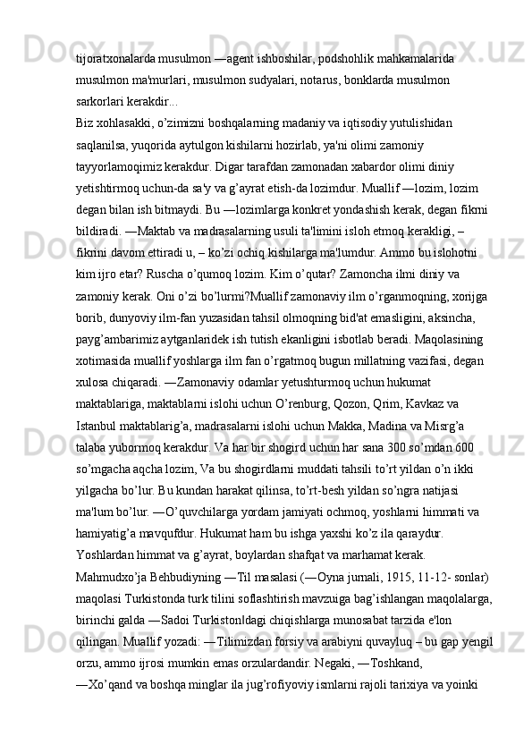 tijoratxonalarda musulmon ―agent ishboshilar, podshohlik mahkamalarida 
musulmon ma'murlari, musulmon sudyalari, notarus, bonklarda musulmon 
sarkorlari kerakdir... 
Biz xohlasakki, o’zimizni boshqalarning madaniy va iqtisodiy yutulishidan 
saqlanilsa, yuqorida aytulgon kishilarni hozirlab, ya'ni olimi zamoniy 
tayyorlamoqimiz kerakdur. Digar tarafdan zamonadan xabardor olimi diniy 
yetishtirmoq uchun-da sa'y va g’ayrat etish-da lozimdur. Muallif ―lozim, lozim 
degan bilan ish bitmaydi. Bu ―lozimlarga konkret yondashish kerak, degan fikrni 
bildiradi. ―Maktab va madrasalarning usuli ta'limini isloh etmoq kerakligi, – 
fikrini davom ettiradi u, – ko’zi ochiq kishilarga ma'lumdur. Ammo bu islohotni 
kim ijro etar? Ruscha o’qumoq lozim. Kim o’qutar? Zamoncha ilmi diniy va 
zamoniy kerak. Oni o’zi bo’lurmi?Muallif zamonaviy ilm o’rganmoqning, xorijga 
borib, dunyoviy ilm-fan yuzasidan tahsil olmoqning bid'at emasligini, aksincha, 
payg’ambarimiz aytganlaridek ish tutish ekanligini isbotlab beradi. Maqolasining 
xotimasida muallif yoshlarga ilm fan o’rgatmoq bugun millatning vazifasi, degan 
xulosa chiqaradi. ―Zamonaviy odamlar yetushturmoq uchun hukumat 
maktablariga, maktablarni islohi uchun O’renburg, Qozon, Qrim, Kavkaz va 
Istanbul maktablarig’a, madrasalarni islohi uchun Makka, Madina va Misrg’a 
talaba yubormoq kerakdur. Va har bir shogird uchun har sana 300 so’mdan 600 
so’mgacha aqcha lozim, Va bu shogirdlarni muddati tahsili to’rt yildan o’n ikki 
yilgacha bo’lur. Bu kundan harakat qilinsa, to’rt-besh yildan so’ngra natijasi 
ma'lum bo’lur. ―O’quvchilarga yordam jamiyati ochmoq, yoshlarni himmati va 
hamiyatig’a mavqufdur. Hukumat ham bu ishga yaxshi ko’z ila qaraydur. 
Yoshlardan himmat va g’ayrat, boylardan shafqat va marhamat kerak. 
Mahmudxo’ja Behbudiyning ―Til masalasi (―Oyna jurnali, 1915, 11-12- sonlar) 
maqolasi Turkistonda turk tilini soflashtirish mavzuiga bag’ishlangan maqolalarga,
birinchi galda ―Sadoi Turkiston dagi chiqishlarga munosabat tarzida e'lon ‖
qilingan. Muallif yozadi: ―Tilimizdan forsiy va arabiyni quvayluq – bu gap yengil
orzu, ammo ijrosi mumkin emas orzulardandir. Negaki, ―Toshkand, 
―Xo’qand va boshqa minglar ila jug’rofiyoviy ismlarni rajoli tarixiya va yoinki