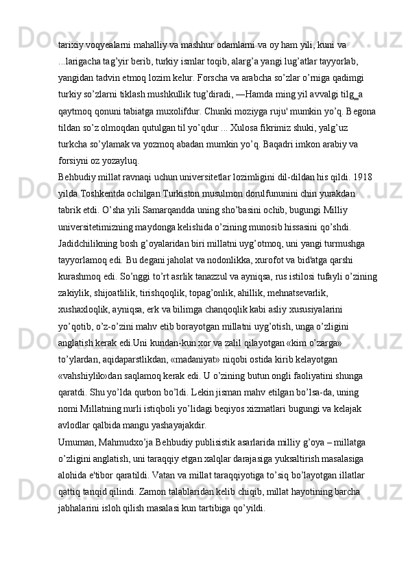 tarixiy voqyealarni mahalliy va mashhur odamlarni va oy ham yili, kuni va 
...larigacha tag’yir berib, turkiy ismlar toqib, alarg’a yangi lug’atlar tayyorlab, 
yangidan tadvin etmoq lozim kelur. Forscha va arabcha so’zlar o’rniga qadimgi 
turkiy so’zlarni tiklash mushkullik tug’diradi, ―Hamda ming yil avvalgi tilg‗a 
qaytmoq qonuni tabiatga muxolifdur. Chunki moziyga ruju' mumkin yo’q. Begona 
tildan so’z olmoqdan qutulgan til yo’qdur ... Xulosa fikrimiz shuki, yalg’uz 
turkcha so’ylamak va yozmoq abadan mumkin yo’q. Baqadri imkon arabiy va 
forsiyni oz yozayluq. 
Behbudiy millat ravnaqi uchun universitetlar lozimligini dil-dildan his qildi. 1918 
yilda Toshkentda ochilgan Turkiston musulmon dorulfununini chin yurakdan 
tabrik etdi. O’sha yili Samarqandda uning sho’basini ochib, bugungi Milliy 
universitetimizning maydonga kelishida o’zining munosib hissasini qo’shdi. 
Jadidchilikning bosh g’oyalaridan biri millatni uyg’otmoq, uni yangi turmushga 
tayyorlamoq edi. Bu degani jaholat va nodonlikka, xurofot va bid'atga qarshi 
kurashmoq edi. So’nggi to’rt asrlik tanazzul va ayniqsa, rus istilosi tufayli o’zining
zakiylik, shijoatlilik, tirishqoqlik, topag’onlik, ahillik, mehnatsevarlik, 
xushaxloqlik, ayniqsa, erk va bilimga chanqoqlik kabi asliy xususiyalarini 
yo’qotib, o’z-o’zini mahv etib borayotgan millatni uyg’otish, unga o’zligini 
anglatish kerak edi.Uni kundan-kun xor va zalil qilayotgan «kim o’zarga» 
to’ylardan, aqidaparstlikdan, «madaniyat» niqobi ostida kirib kelayotgan 
«vahshiylik»dan saqlamoq kerak edi. U o’zining butun ongli faoliyatini shunga 
qaratdi. Shu yo’lda qurbon bo’ldi. Lekin jisman mahv etilgan bo’lsa-da, uning 
nomi Millatning nurli istiqboli yo’lidagi beqiyos xizmatlari bugungi va kelajak 
avlodlar qalbida mangu yashayajakdir. 
Umuman, Mahmudxo’ja Behbudiy publisistik asarlarida milliy g’oya – millatga 
o’zligini anglatish, uni taraqqiy etgan xalqlar darajasiga yuksaltirish masalasiga 
alohida e'tibor qaratildi. Vatan va millat taraqqiyotiga to’siq bo’layotgan illatlar 
qattiq tanqid qilindi. Zamon talablaridan kelib chiqib, millat hayotining barcha 
jabhalarini isloh qilish masalasi kun tartibiga qo’yildi.  