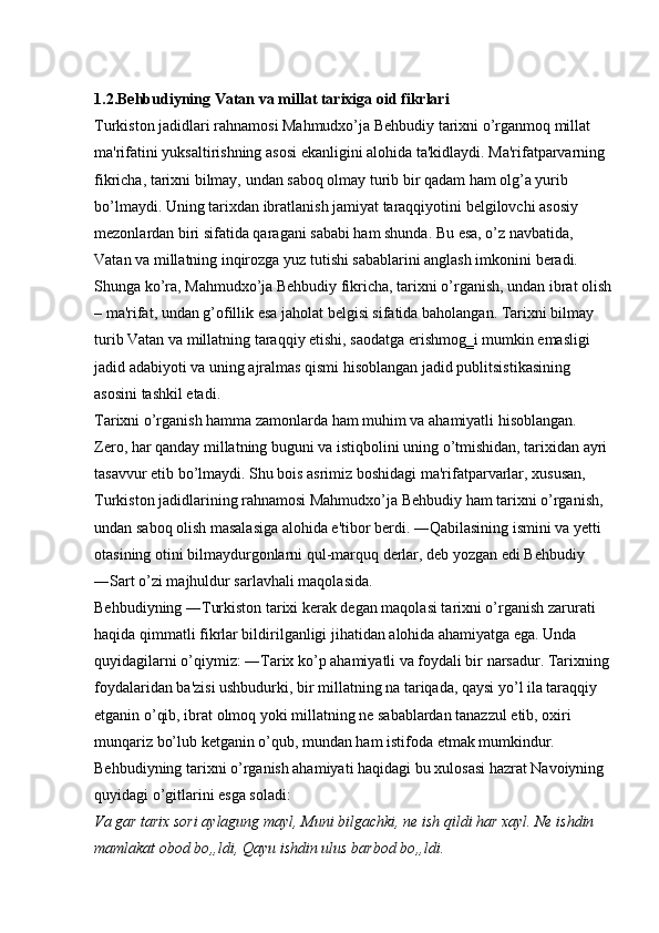 1.2.Behbudiyning   Vatan   va   millat   tarixiga   oid   fikrlari  
Turkiston jadidlari rahnamosi Mahmudxo’ja Behbudiy tarixni o’rganmoq millat 
ma'rifatini yuksaltirishning asosi ekanligini alohida ta'kidlaydi. Ma'rifatparvarning 
fikricha, tarixni bilmay, undan saboq olmay turib bir qadam ham olg’a yurib 
bo’lmaydi. Uning tarixdan ibratlanish jamiyat taraqqiyotini belgilovchi asosiy 
mezonlardan biri sifatida qaragani sababi ham shunda. Bu esa, o’z navbatida, 
Vatan va millatning inqirozga yuz tutishi sabablarini anglash imkonini beradi. 
Shunga ko’ra, Mahmudxo’ja Behbudiy fikricha, tarixni o’rganish, undan ibrat olish
– ma'rifat, undan g’ofillik esa jaholat belgisi sifatida baholangan. Tarixni bilmay 
turib Vatan va millatning taraqqiy etishi, saodatga erishmog‗i mumkin emasligi 
jadid adabiyoti va uning ajralmas qismi hisoblangan jadid publitsistikasining 
asosini tashkil etadi. 
Tarixni o’rganish hamma zamonlarda ham muhim va ahamiyatli hisoblangan. 
Zero, har qanday millatning buguni va istiqbolini uning o’tmishidan, tarixidan ayri 
tasavvur etib bo’lmaydi. Shu bois asrimiz boshidagi ma'rifatparvarlar, xususan, 
Turkiston jadidlarining rahnamosi Mahmudxo’ja Behbudiy ham tarixni o’rganish, 
undan saboq olish masalasiga alohida e'tibor berdi. ―Qabilasining ismini va yetti 
otasining otini bilmaydurgonlarni qul-marquq derlar, deb yozgan edi Behbudiy 
―Sart o’zi majhuldur sarlavhali maqolasida. 
Behbudiyning ―Turkiston tarixi kerak degan maqolasi tarixni o’rganish zarurati 
haqida qimmatli fikrlar bildirilganligi jihatidan alohida ahamiyatga ega. Unda 
quyidagilarni o’qiymiz: ―Tarix ko’p ahamiyatli va foydali bir narsadur. Tarixning
foydalaridan ba'zisi ushbudurki, bir millatning na tariqada, qaysi yo’l ila taraqqiy 
etganin o’qib, ibrat olmoq yoki millatning ne sabablardan tanazzul etib, oxiri 
munqariz bo’lub ketganin o’qub, mundan ham istifoda etmak mumkindur. 
Behbudiyning tarixni o’rganish ahamiyati haqidagi bu xulosasi hazrat Navoiyning 
quyidagi o’gitlarini esga soladi: 
Va gar tarix sori aylagung mayl, Muni bilgachki, ne ish qildi har xayl. Ne ishdin 
mamlakat obod bo„ldi, Qayu ishdin ulus barbod bo„ldi.   