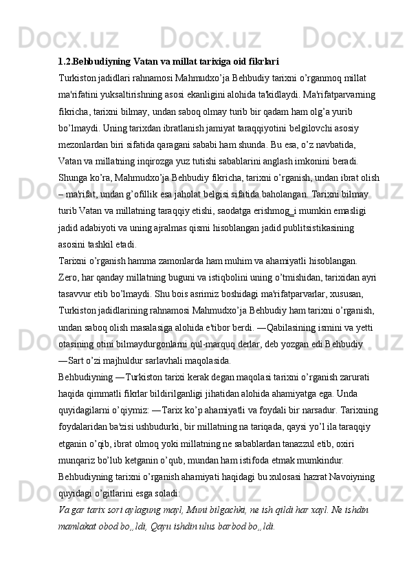 1.2.Behbudiyning   Vatan   va   millat   tarixiga   oid   fikrlari  
Turkiston jadidlari rahnamosi Mahmudxo’ja Behbudiy tarixni o’rganmoq millat 
ma'rifatini yuksaltirishning asosi ekanligini alohida ta'kidlaydi. Ma'rifatparvarning 
fikricha, tarixni bilmay, undan saboq olmay turib bir qadam ham olg’a yurib 
bo’lmaydi. Uning tarixdan ibratlanish jamiyat taraqqiyotini belgilovchi asosiy 
mezonlardan biri sifatida qaragani sababi ham shunda. Bu esa, o’z navbatida, 
Vatan va millatning inqirozga yuz tutishi sabablarini anglash imkonini beradi. 
Shunga ko’ra, Mahmudxo’ja Behbudiy fikricha, tarixni o’rganish, undan ibrat olish
– ma'rifat, undan g’ofillik esa jaholat belgisi sifatida baholangan. Tarixni bilmay 
turib Vatan va millatning taraqqiy etishi, saodatga erishmog‗i mumkin emasligi 
jadid adabiyoti va uning ajralmas qismi hisoblangan jadid publitsistikasining 
asosini tashkil etadi. 
Tarixni o’rganish hamma zamonlarda ham muhim va ahamiyatli hisoblangan. 
Zero, har qanday millatning buguni va istiqbolini uning o’tmishidan, tarixidan ayri 
tasavvur etib bo’lmaydi. Shu bois asrimiz boshidagi ma'rifatparvarlar, xususan, 
Turkiston jadidlarining rahnamosi Mahmudxo’ja Behbudiy ham tarixni o’rganish, 
undan saboq olish masalasiga alohida e'tibor berdi. ―Qabilasining ismini va yetti 
otasining otini bilmaydurgonlarni qul-marquq derlar, deb yozgan edi Behbudiy 
―Sart o’zi majhuldur sarlavhali maqolasida. 
Behbudiyning ―Turkiston tarixi kerak degan maqolasi tarixni o’rganish zarurati 
haqida qimmatli fikrlar bildirilganligi jihatidan alohida ahamiyatga ega. Unda 
quyidagilarni o’qiymiz: ―Tarix ko’p ahamiyatli va foydali bir narsadur. Tarixning
foydalaridan ba'zisi ushbudurki, bir millatning na tariqada, qaysi yo’l ila taraqqiy 
etganin o’qib, ibrat olmoq yoki millatning ne sabablardan tanazzul etib, oxiri 
munqariz bo’lub ketganin o’qub, mundan ham istifoda etmak mumkindur. 
Behbudiyning tarixni o’rganish ahamiyati haqidagi bu xulosasi hazrat Navoiyning 
quyidagi o’gitlarini esga soladi: 
Va gar tarix sori aylagung mayl, Muni bilgachki, ne ish qildi har xayl. Ne ishdin 
mamlakat obod bo„ldi, Qayu ishdin ulus barbod bo„ldi.