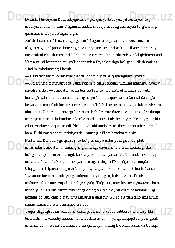 Demak, Navoiydan Behbudiygacha o’tgan qariyb to’rt yuz yildan ziyod vaqt 
mobaynida ham tarixni o’rganish, undan saboq olishning ahamiyati to’g’risidagi 
qarashlar mohiyati o’zgarmagan. 
Xo’sh, hozir-chi? Hozir o’zgarganmi? Bugun tarixga, ajdodlar kechmishini 
o’rganishga bo’lgan e'tiborning davlat siyosati darajasiga ko’tarilgani, haqqoniy 
tariximizni tiklash masalasi bilan bevosita mamlakat rahbarining o’zi qiziqayotgani
Vatan va millat taraqqiysi yo’lida tarixdan foydalanishga bo’lgan intilish natijasi 
sifatida baholanmog’i kerak. 
―Turkiston tarixi kerak maqolasida Behbudiy yana quyidagilarni yozadi: 
―...bizning o’z shevamizda Turkistonda o’tgan bobolarimizning maishiy, siyosiy 
ahvolig’a doir ―Turkiston tarixi bor bo’lgonda, oni ko’z oldimizda qo’yub, 
burung’i qahramon bobolarimizning na yo’l ila taraqqiy va madaniyat davrig’a 
kirub va nima sababdan oxiri munqariz bo’lub ketganlarini o’qub, bilub, xeyli ibrat
olar eduk. O’shandoq hozirgi holimizni bobolarimiz davridagi hollarg’a bir daraja 
muqoyasa etmak ila barobar o’z-o’zimizdan bir infioli daruniy (ichki hayajon) his 
edub, yuzlarimiz qizarar edi. Holo, biz turkistoniylar marhum bobolarimiz ahvoli 
ham Turkiston voqeoti tarixiyasidan butun g’ofil va bexabardurmiz. 
Ma'lumki, Behbudiyga qadar juda ko’p tarixiy asarlar yozilgan. Ko’plab 
muarrixlar Turkiston tarixining eng qadimgi davridan to o’z zamonlarigacha 
bo’lgan voqealarni xronologik tarzda yozib qoldirganlar. Xo’sh, unda Behbudiy 
nima sababdan Turkiston tarixi yaratilmagan, degan fikrni ilgari surmoqda? 
Ulug‗ ma'rifatparvarning o’zi bunga quyidagicha izoh beradi: ―Chunki hanuz 
Turkiston tarixi haqinda yangi tadqiqot ila yozilgan, tartibli va istifodali 
mukammal bir asar vujudg’a kelgani yo’q. To’g’risi, munday tarix yozuvchi kishi 
turk o’g’lonlaridan hanuz maydonga chiqg’oni yo’qki, bu esa turk bolalarining 
noxalaf bo’lub, chin o’g’ul emasliklarig’a dalildur. Bu so’zlardan tarixsizligimiz 
anglashilmasun. Bizning tariximiz bor. 
Yuqoridagi iqtibosni tahlil etar ekan, professor Nurboy Jabborov shunday fikr 
bildiradi: ―Behbudiy zamon talablari darajasida, ―yangi tadqiqot ila yozilgon , ‖
mukammal ―Turkiston tarixini orzu qilmoqda. Uning fikricha, ruslar va boshqa  