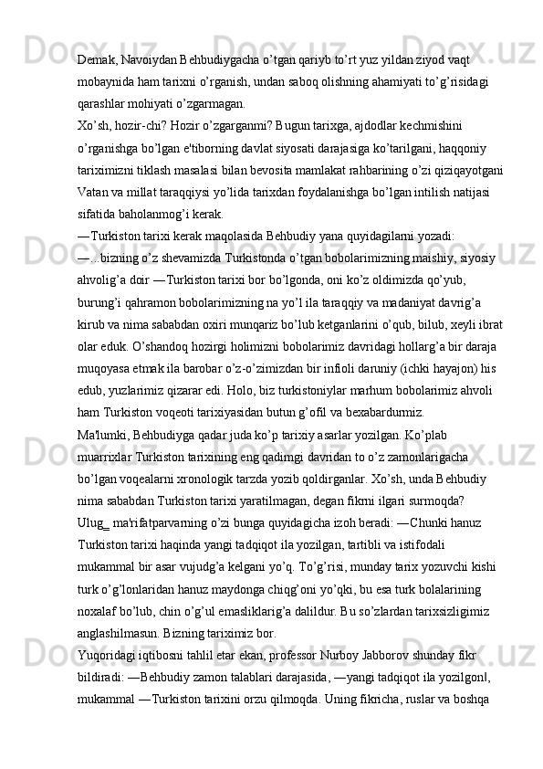 Demak, Navoiydan Behbudiygacha o’tgan qariyb to’rt yuz yildan ziyod vaqt 
mobaynida ham tarixni o’rganish, undan saboq olishning ahamiyati to’g’risidagi 
qarashlar mohiyati o’zgarmagan. 
Xo’sh, hozir-chi? Hozir o’zgarganmi? Bugun tarixga, ajdodlar kechmishini 
o’rganishga bo’lgan e'tiborning davlat siyosati darajasiga ko’tarilgani, haqqoniy 
tariximizni tiklash masalasi bilan bevosita mamlakat rahbarining o’zi qiziqayotgani
Vatan va millat taraqqiysi yo’lida tarixdan foydalanishga bo’lgan intilish natijasi 
sifatida baholanmog’i kerak. 
―Turkiston tarixi kerak maqolasida Behbudiy yana quyidagilarni yozadi: 
―...bizning o’z shevamizda Turkistonda o’tgan bobolarimizning maishiy, siyosiy 
ahvolig’a doir ―Turkiston tarixi bor bo’lgonda, oni ko’z oldimizda qo’yub, 
burung’i qahramon bobolarimizning na yo’l ila taraqqiy va madaniyat davrig’a 
kirub va nima sababdan oxiri munqariz bo’lub ketganlarini o’qub, bilub, xeyli ibrat
olar eduk. O’shandoq hozirgi holimizni bobolarimiz davridagi hollarg’a bir daraja 
muqoyasa etmak ila barobar o’z-o’zimizdan bir infioli daruniy (ichki hayajon) his 
edub, yuzlarimiz qizarar edi. Holo, biz turkistoniylar marhum bobolarimiz ahvoli 
ham Turkiston voqeoti tarixiyasidan butun g’ofil va bexabardurmiz. 
Ma'lumki, Behbudiyga qadar juda ko’p tarixiy asarlar yozilgan. Ko’plab 
muarrixlar Turkiston tarixining eng qadimgi davridan to o’z zamonlarigacha 
bo’lgan voqealarni xronologik tarzda yozib qoldirganlar. Xo’sh, unda Behbudiy 
nima sababdan Turkiston tarixi yaratilmagan, degan fikrni ilgari surmoqda? 
Ulug‗ ma'rifatparvarning o’zi bunga quyidagicha izoh beradi: ―Chunki hanuz 
Turkiston tarixi haqinda yangi tadqiqot ila yozilgan, tartibli va istifodali 
mukammal bir asar vujudg’a kelgani yo’q. To’g’risi, munday tarix yozuvchi kishi 
turk o’g’lonlaridan hanuz maydonga chiqg’oni yo’qki, bu esa turk bolalarining 
noxalaf bo’lub, chin o’g’ul emasliklarig’a dalildur. Bu so’zlardan tarixsizligimiz 
anglashilmasun. Bizning tariximiz bor. 
Yuqoridagi iqtibosni tahlil etar ekan, professor Nurboy Jabborov shunday fikr 
bildiradi: ―Behbudiy zamon talablari darajasida, ―yangi tadqiqot ila yozilgon , ‖
mukammal ―Turkiston tarixini orzu qilmoqda. Uning fikricha, ruslar va boshqa