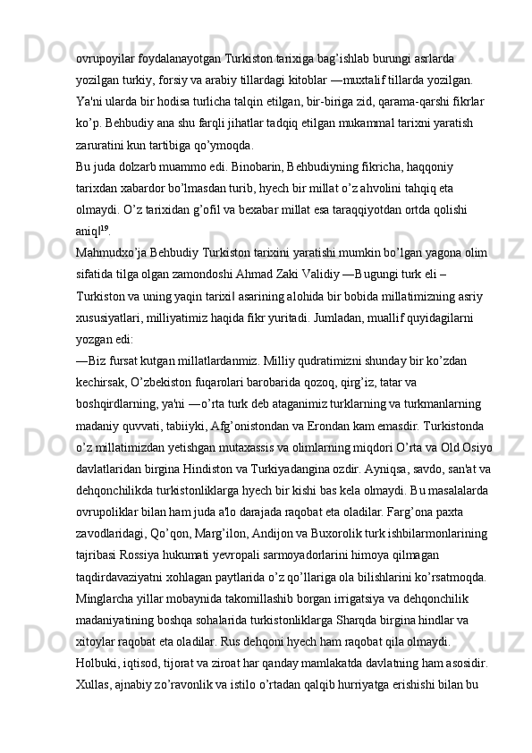 ovrupoyilar foydalanayotgan Turkiston tarixiga bag’ishlab burungi asrlarda 
yozilgan turkiy, forsiy va arabiy tillardagi kitoblar ―muxtalif tillarda yozilgan. 
Ya'ni ularda bir hodisa turlicha talqin etilgan, bir-biriga zid, qarama-qarshi fikrlar 
ko’p. Behbudiy ana shu farqli jihatlar tadqiq etilgan mukammal tarixni yaratish 
zaruratini kun tartibiga qo’ymoqda. 
Bu juda dolzarb muammo edi. Binobarin, Behbudiyning fikricha, haqqoniy 
tarixdan xabardor bo’lmasdan turib, hyech bir millat o’z ahvolini tahqiq eta 
olmaydi. O’z tarixidan g’ofil va bexabar millat esa taraqqiyotdan ortda qolishi 
aniq‖ 19
. 
Mahmudxo’ja Behbudiy Turkiston tarixini yaratishi mumkin bo’lgan yagona olim 
sifatida tilga olgan zamondoshi Ahmad Zaki Validiy ―Bugungi turk eli – 
Turkiston va uning yaqin tarixi  asarining alohida bir bobida millatimizning asriy 	
‖
xususiyatlari, milliyatimiz haqida fikr yuritadi. Jumladan, muallif quyidagilarni 
yozgan edi: 
―Biz fursat kutgan millatlardanmiz. Milliy qudratimizni shunday bir ko’zdan 
kechirsak, O’zbekiston fuqarolari barobarida qozoq, qirg’iz, tatar va 
boshqirdlarning, ya'ni ―o’rta turk deb ataganimiz turklarning va turkmanlarning 
madaniy quvvati, tabiiyki, Afg’onistondan va Erondan kam emasdir. Turkistonda 
o’z millatimizdan yetishgan mutaxassis va olimlarning miqdori O’rta va Old Osiyo
davlatlaridan birgina Hindiston va Turkiyadangina ozdir. Ayniqsa, savdo, san'at va
dehqonchilikda turkistonliklarga hyech bir kishi bas kela olmaydi. Bu masalalarda 
ovrupoliklar bilan ham juda a'lo darajada raqobat eta oladilar. Farg’ona paxta 
zavodlaridagi, Qo’qon, Marg’ilon, Andijon va Buxorolik turk ishbilarmonlarining 
tajribasi Rossiya hukumati yevropali sarmoyadorlarini himoya qilmagan 
taqdirdavaziyatni xohlagan paytlarida o’z qo’llariga ola bilishlarini ko’rsatmoqda. 
Minglarcha yillar mobaynida takomillashib borgan irrigatsiya va dehqonchilik 
madaniyatining boshqa sohalarida turkistonliklarga Sharqda birgina hindlar va 
xitoylar raqobat eta oladilar. Rus dehqoni hyech ham raqobat qila olmaydi. 
Holbuki, iqtisod, tijorat va ziroat har qanday mamlakatda davlatning ham asosidir. 
Xullas, ajnabiy zo’ravonlik va istilo o’rtadan qalqib hurriyatga erishishi bilan bu  