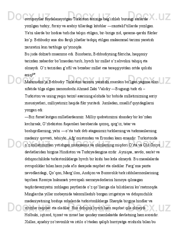 ovrupoyilar foydalanayotgan Turkiston tarixiga bag’ishlab burungi asrlarda 
yozilgan turkiy, forsiy va arabiy tillardagi kitoblar ―muxtalif tillarda yozilgan. 
Ya'ni ularda bir hodisa turlicha talqin etilgan, bir-biriga zid, qarama-qarshi fikrlar 
ko’p. Behbudiy ana shu farqli jihatlar tadqiq etilgan mukammal tarixni yaratish 
zaruratini kun tartibiga qo’ymoqda. 
Bu juda dolzarb muammo edi. Binobarin, Behbudiyning fikricha, haqqoniy 
tarixdan xabardor bo’lmasdan turib, hyech bir millat o’z ahvolini tahqiq eta 
olmaydi. O’z tarixidan g’ofil va bexabar millat esa taraqqiyotdan ortda qolishi 
aniq‖ 19
. 
Mahmudxo’ja Behbudiy Turkiston tarixini yaratishi mumkin bo’lgan yagona olim 
sifatida tilga olgan zamondoshi Ahmad Zaki Validiy ―Bugungi turk eli – 
Turkiston va uning yaqin tarixi  asarining alohida bir bobida millatimizning asriy 	
‖
xususiyatlari, milliyatimiz haqida fikr yuritadi. Jumladan, muallif quyidagilarni 
yozgan edi: 
―Biz fursat kutgan millatlardanmiz. Milliy qudratimizni shunday bir ko’zdan 
kechirsak, O’zbekiston fuqarolari barobarida qozoq, qirg’iz, tatar va 
boshqirdlarning, ya'ni ―o’rta turk deb ataganimiz turklarning va turkmanlarning 
madaniy quvvati, tabiiyki, Afg’onistondan va Erondan kam emasdir. Turkistonda 
o’z millatimizdan yetishgan mutaxassis va olimlarning miqdori O’rta va Old Osiyo
davlatlaridan birgina Hindiston va Turkiyadangina ozdir. Ayniqsa, savdo, san'at va
dehqonchilikda turkistonliklarga hyech bir kishi bas kela olmaydi. Bu masalalarda 
ovrupoliklar bilan ham juda a'lo darajada raqobat eta oladilar. Farg’ona paxta 
zavodlaridagi, Qo’qon, Marg’ilon, Andijon va Buxorolik turk ishbilarmonlarining 
tajribasi Rossiya hukumati yevropali sarmoyadorlarini himoya qilmagan 
taqdirdavaziyatni xohlagan paytlarida o’z qo’llariga ola bilishlarini ko’rsatmoqda. 
Minglarcha yillar mobaynida takomillashib borgan irrigatsiya va dehqonchilik 
madaniyatining boshqa sohalarida turkistonliklarga Sharqda birgina hindlar va 
xitoylar raqobat eta oladilar. Rus dehqoni hyech ham raqobat qila olmaydi. 
Holbuki, iqtisod, tijorat va ziroat har qanday mamlakatda davlatning ham asosidir. 
Xullas, ajnabiy zo’ravonlik va istilo o’rtadan qalqib hurriyatga erishishi bilan bu
