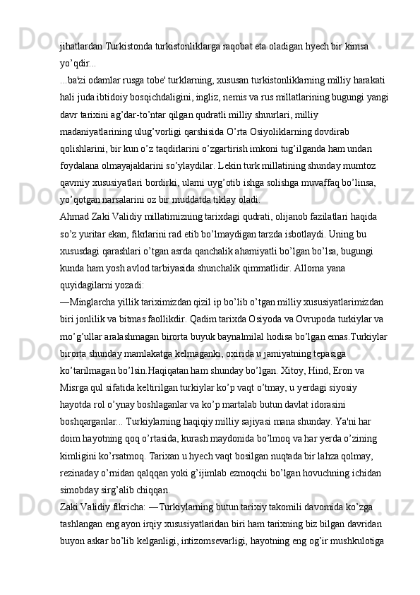 jihatlardan Turkistonda turkistonliklarga raqobat eta oladigan hyech bir kimsa 
yo’qdir... 
...ba'zi odamlar rusga tobe' turklarning, xususan turkistonliklarning milliy harakati 
hali juda ibtidoiy bosqichdaligini, ingliz, nemis va rus millatlarining bugungi yangi
davr tarixini ag’dar-to’ntar qilgan qudratli milliy shuurlari, milliy 
madaniyatlarining ulug’vorligi qarshisida O’rta Osiyoliklarning dovdirab 
qolishlarini, bir kun o’z taqdirlarini o’zgartirish imkoni tug’ilganda ham undan 
foydalana olmayajaklarini so’ylaydilar. Lekin turk millatining shunday mumtoz 
qavmiy xususiyatlari bordirki, ularni uyg’otib ishga solishga muvaffaq bo’linsa, 
yo’qotgan narsalarini oz bir muddatda tiklay oladi. 
Ahmad Zaki Validiy millatimizning tarixdagi qudrati, olijanob fazilatlari haqida 
so’z yuritar ekan, fikrlarini rad etib bo’lmaydigan tarzda isbotlaydi. Uning bu 
xususdagi qarashlari o’tgan asrda qanchalik ahamiyatli bo’lgan bo’lsa, bugungi 
kunda ham yosh avlod tarbiyasida shunchalik qimmatlidir. Alloma yana 
quyidagilarni yozadi: 
―Minglarcha yillik tariximizdan qizil ip bo’lib o’tgan milliy xususiyatlarimizdan 
biri jonlilik va bitmas faollikdir. Qadim tarixda Osiyoda va Ovrupoda turkiylar va 
mo’g’ullar aralashmagan birorta buyuk baynalmilal hodisa bo’lgan emas.Turkiylar 
birorta shunday mamlakatga kelmaganki, oxirida u jamiyatning tepasiga 
ko’tarilmagan bo’lsin.Haqiqatan ham shunday bo’lgan. Xitoy, Hind, Eron va 
Misrga qul sifatida keltirilgan turkiylar ko’p vaqt o’tmay, u yerdagi siyosiy 
hayotda rol o’ynay boshlaganlar va ko’p martalab butun davlat idorasini 
boshqarganlar... Turkiylarning haqiqiy milliy sajiyasi mana shunday. Ya'ni har 
doim hayotning qoq o’rtasida, kurash maydonida bo’lmoq va har yerda o’zining 
kimligini ko’rsatmoq. Tarixan u hyech vaqt bosilgan nuqtada bir lahza qolmay, 
rezinaday o’rnidan qalqqan yoki g’ijimlab ezmoqchi bo’lgan hovuchning ichidan 
simobday sirg’alib chiqqan. 
Zaki Validiy fikricha: ―Turkiylarning butun tarixiy takomili davomida ko’zga 
tashlangan eng ayon irqiy xususiyatlaridan biri ham tarixning biz bilgan davridan 
buyon askar bo’lib kelganligi, intizomsevarligi, hayotning eng og’ir mushkulotiga