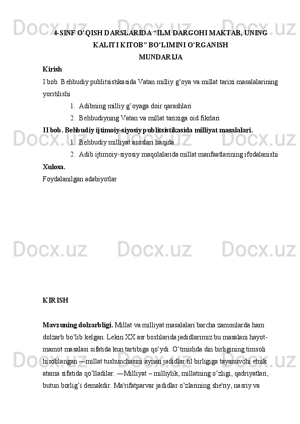 4-SINF O’QISH DARSLARIDA “ILM DARGOHI MAKTAB, UNING
KALITI KITOB” BO’LIMINI O’RGANISH
MUNDARIJA
Kirish
I   bob.   Behbudiy   publitsistikasida   Vatan   milliy   g‘oya   va   millat   tarixi   masalalarining
yoritilishi  
1. Adibning milliy g’oyaga doir qarashlari 
2. Behbudiyning Vatan va millat tarixiga oid fikrlari 
II bob. Behbudiy ijtimoiy-siyosiy publitsistikasida milliyat masalalari.
1. Behbudiy milliyat asoslari haqida 
2. Adib ijtimoiy-siyosiy maqolalarida millat manfaatlarining ifodalanishi
Xulosa.
Foydalanilgan   adabiyotlar  
KIRISH
Mavzuning dolzarbligi.  Millat va milliyat masalalari barcha zamonlarda ham 
dolzarb bo’lib kelgan. Lekin XX asr boshlarida jadidlarimiz bu masalani hayot-
mamot masalasi sifatida kun tartibiga qo’ydi. O’tmishda din birligining timsoli 
hisoblangan ―millat tushunchasini aynan jadidlar til birligiga tayanuvchi etnik 
atama sifatida qo’lladilar. ―Milliyat – milliylik, millatning o’zligi, qadriyatlari, 
butun borlig’i demakdir. Ma'rifatparvar jadidlar o’zlarining she'riy, nasriy va  