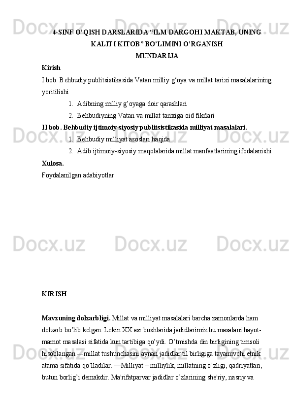 4-SINF O’QISH DARSLARIDA “ILM DARGOHI MAKTAB, UNING
KALITI KITOB” BO’LIMINI O’RGANISH
MUNDARIJA
Kirish
I   bob.   Behbudiy   publitsistikasida   Vatan   milliy   g‘oya   va   millat   tarixi   masalalarining
yoritilishi  
1. Adibning milliy g’oyaga doir qarashlari 
2. Behbudiyning Vatan va millat tarixiga oid fikrlari 
II bob. Behbudiy ijtimoiy-siyosiy publitsistikasida milliyat masalalari.
1. Behbudiy milliyat asoslari haqida 
2. Adib ijtimoiy-siyosiy maqolalarida millat manfaatlarining ifodalanishi
Xulosa.
Foydalanilgan   adabiyotlar  
KIRISH
Mavzuning dolzarbligi.  Millat va milliyat masalalari barcha zamonlarda ham 
dolzarb bo’lib kelgan. Lekin XX asr boshlarida jadidlarimiz bu masalani hayot-
mamot masalasi sifatida kun tartibiga qo’ydi. O’tmishda din birligining timsoli 
hisoblangan ―millat tushunchasini aynan jadidlar til birligiga tayanuvchi etnik 
atama sifatida qo’lladilar. ―Milliyat – milliylik, millatning o’zligi, qadriyatlari, 
butun borlig’i demakdir. Ma'rifatparvar jadidlar o’zlarining she'riy, nasriy va