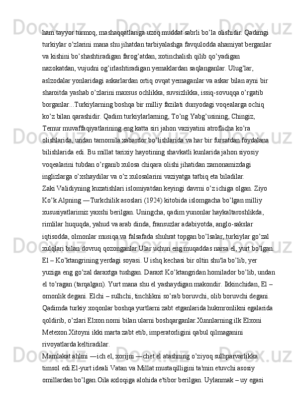 ham tayyor turmoq, mashaqqatlariga uzoq muddat sabrli bo’la olishidir. Qadimgi 
turkiylar o’zlarini mana shu jihatdan tarbiyalashga favqulodda ahamiyat berganlar 
va kishini bo’shashtiradigan farog’atdan, xotinchalish qilib qo’yadigan 
nazokatdan, vujudni og’irlashtiradigan yemaklardan saqlanganlar. Ulug’lar, 
aslzodalar yonlaridagi askarlardan ortiq ovqat yemaganlar va askar bilan ayni bir 
sharoitda yashab o’zlarini maxsus ochlikka, suvsizlikka, issiq-sovuqqa o’rgatib 
borganlar...Turkiylarning boshqa bir milliy fazilati dunyodagi voqealarga ochiq 
ko’z bilan qarashidir. Qadim turkiylarlarning, To’ng Yabg’usining, Chingiz, 
Temur muvaffaqiyatlarining eng katta siri jahon vaziyatini atroflicha ko’ra 
olishlarida, undan tamomila xabardor bo’lishlarida va har bir fursatdan foydalana 
bilishlarida edi. Bu millat tarixiy hayotining shavkatli kunlarida jahon siyosiy 
voqealarini tubdan o’rganib xulosa chiqara olishi jihatidan zamonamizdagi 
inglizlarga o’xshaydilar va o’z xulosalarini vaziyatga tatbiq eta biladilar. 
Zaki Validiyning kuzatishlari islomiyatdan keyingi davrni o’z ichiga olgan. Ziyo 
Ko’k Alpning ―Turkchilik asoslari (1924) kitobida islomgacha bo’lgan milliy 
xususiyatlarimiz yaxshi berilgan. Uningcha, qadim yunonlar haykaltaroshlikda, 
rimlilar huquqda, yahud va arab dinda, fransuzlar adabiyotda, anglo-sakslar 
iqtisodda, olmonlar musiqa va falsafada shuhrat topgan bo’lsalar, turkiylar go’zal 
xulqlari bilan dovruq qozonganlar.Ular uchun eng muqaddas narsa el, yurt bo’lgan.
El – Ko’ktangrining yerdagi soyasi. U ishq kechasi bir oltin shu'la bo’lib, yer 
yuziga eng go’zal daraxtga tushgan. Daraxt Ko’ktangridan homilador bo’lib, undan
el to’ragan (tarqalgan). Yurt mana shu el yashaydigan makondir. Ikkinchidan, El – 
omonlik degani. Elchi – sulhchi, tinchlikni so’rab boruvchi, olib boruvchi degani. 
Qadimda turkiy xoqonlar boshqa yurtlarni zabt etganlarida hukmronlikni egalarida 
qoldirib, o’zlari Elxon nomi bilan ularni boshqarganlar.Xunnlarning ilk Elxoni 
Metexon Xitoyni ikki marta zabt etib, imperatorligini qabul qilmaganini 
rivoyatlarda keltiradilar. 
Mamlakat ahlini ―ich el, xorijni ―chet el atashning o’ziyoq sulhparvarlikka 
timsol edi.El-yurt ideali Vatan va Millat mustaqilligini ta'min etuvchi asosiy 
omillardan bo’lgan.Oila axloqiga alohida e'tibor berilgan. Uylanmak – uy egasi