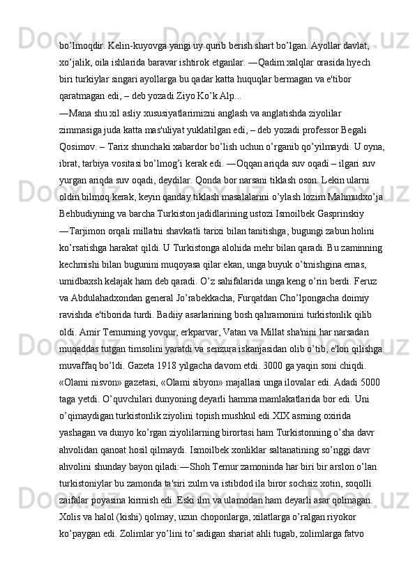 bo’lmoqdir. Kelin-kuyovga yangi uy qurib berish shart bo’lgan. Ayollar davlat, 
xo’jalik, oila ishlarida baravar ishtirok etganlar. ―Qadim xalqlar orasida hyech 
biri turkiylar singari ayollarga bu qadar katta huquqlar bermagan va e'tibor 
qaratmagan edi, – deb yozadi Ziyo Ko’k Alp... 
―Mana shu xil asliy xususiyatlarimizni anglash va anglatishda ziyolilar 
zimmasiga juda katta mas'uliyat yuklatilgan edi, – deb yozadi professor Begali 
Qosimov. – Tarix shunchaki xabardor bo’lish uchun o’rganib qo’yilmaydi. U oyna,
ibrat, tarbiya vositasi bo’lmog’i kerak edi. ―Oqqan ariqda suv oqadi – ilgari suv 
yurgan ariqda suv oqadi, deydilar. Qonda bor narsani tiklash oson. Lekin ularni 
oldin bilmoq kerak, keyin qanday tiklash masalalarini o’ylash lozim Mahmudxo’ja
Behbudiyning va barcha Turkiston jadidlarining ustozi Ismoilbek Gasprinskiy 
―Tarjimon orqali millatni shavkatli tarixi bilan tanitishga, bugungi zabun holini 
ko’rsatishga harakat qildi. U Turkistonga alohida mehr bilan qaradi. Bu zaminning 
kechmishi bilan bugunini muqoyasa qilar ekan, unga buyuk o’tmishgina emas, 
umidbaxsh kelajak ham deb qaradi. O’z sahifalarida unga keng o’rin berdi. Feruz 
va Abdulahadxondan general Jo’rabekkacha, Furqatdan Cho’lpongacha doimiy 
ravishda e'tiborida turdi. Badiiy asarlarining bosh qahramonini turkistonlik qilib 
oldi. Amir Temurning yovqur, erkparvar, Vatan va Millat sha'nini har narsadan 
muqaddas tutgan timsolini yaratdi va senzura iskanjasidan olib o’tib, e'lon qilishga 
muvaffaq bo’ldi. Gazeta 1918 yilgacha davom etdi. 3000 ga yaqin soni chiqdi. 
«Olami nisvon» gazetasi, «Olami sibyon» majallasi unga ilovalar edi. Adadi 5000 
taga yetdi. O’quvchilari dunyoning deyarli hamma mamlakatlarida bor edi. Uni 
o’qimaydigan turkistonlik ziyolini topish mushkul edi.XIX asrning oxirida 
yashagan va dunyo ko’rgan ziyolilarning birortasi ham Turkistonning o’sha davr 
ahvolidan qanoat hosil qilmaydi. Ismoilbek xonliklar saltanatining so’nggi davr 
ahvolini shunday bayon qiladi:―Shoh Temur zamoninda har biri bir arslon o’lan 
turkistoniylar bu zamonda ta'siri zulm va istibdod ila biror sochsiz xotin, soqolli 
zaifalar poyasina kirmish edi. Eski ilm va ulamodan ham deyarli asar qolmagan. 
Xolis va halol (kishi) qolmay, uzun choponlarga, xilatlarga o’ralgan riyokor 
ko’paygan edi. Zolimlar yo’lini to’sadigan shariat ahli tugab, zolimlarga fatvo