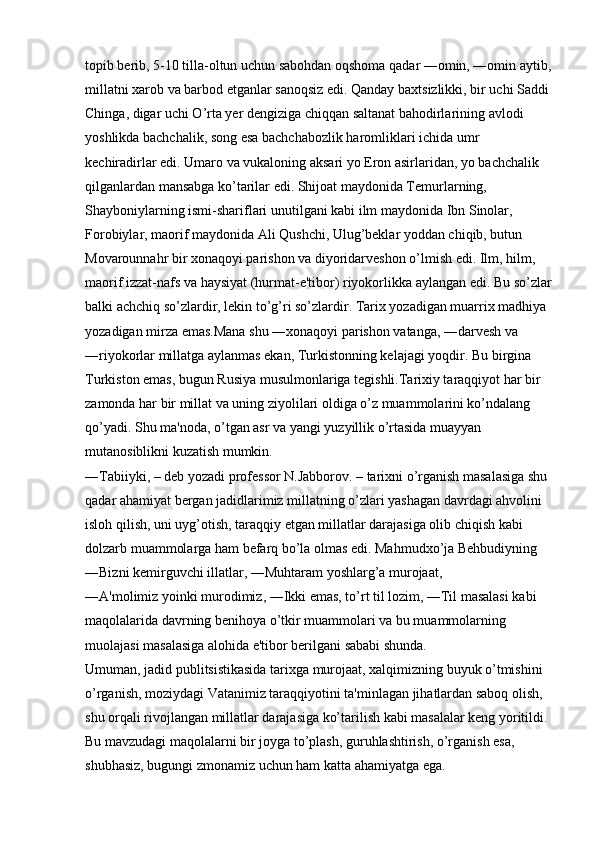 topib berib, 5-10 tilla-oltun uchun sabohdan oqshoma qadar ―omin, ―omin aytib,
millatni xarob va barbod etganlar sanoqsiz edi. Qanday baxtsizlikki, bir uchi Saddi 
Chinga, digar uchi O’rta yer dengiziga chiqqan saltanat bahodirlarining avlodi 
yoshlikda bachchalik, song esa bachchabozlik haromliklari ichida umr 
kechiradirlar edi. Umaro va vukaloning aksari yo Eron asirlaridan, yo bachchalik 
qilganlardan mansabga ko’tarilar edi. Shijoat maydonida Temurlarning, 
Shayboniylarning ismi-shariflari unutilgani kabi ilm maydonida Ibn Sinolar, 
Forobiylar, maorif maydonida Ali Qushchi, Ulug’beklar yoddan chiqib, butun 
Movarounnahr bir xonaqoyi parishon va diyoridarveshon o’lmish edi. Ilm, hilm, 
maorif izzat-nafs va haysiyat (hurmat-e'tibor) riyokorlikka aylangan edi. Bu so’zlar
balki achchiq so’zlardir, lekin to’g’ri so’zlardir. Tarix yozadigan muarrix madhiya 
yozadigan mirza emas.Mana shu ―xonaqoyi parishon vatanga, ―darvesh va 
―riyokorlar millatga aylanmas ekan, Turkistonning kelajagi yoqdir. Bu birgina 
Turkiston emas, bugun Rusiya musulmonlariga tegishli.Tarixiy taraqqiyot har bir 
zamonda har bir millat va uning ziyolilari oldiga o’z muammolarini ko’ndalang 
qo’yadi. Shu ma'noda, o’tgan asr va yangi yuzyillik o’rtasida muayyan 
mutanosiblikni kuzatish mumkin. 
―Tabiiyki, – deb yozadi professor N.Jabborov. – tarixni o’rganish masalasiga shu 
qadar ahamiyat bergan jadidlarimiz millatning o’zlari yashagan davrdagi ahvolini 
isloh qilish, uni uyg’otish, taraqqiy etgan millatlar darajasiga olib chiqish kabi 
dolzarb muammolarga ham befarq bo’la olmas edi. Mahmudxo’ja Behbudiyning 
―Bizni kemirguvchi illatlar, ―Muhtaram yoshlarg’a murojaat, 
―A'molimiz yoinki murodimiz, ―Ikki emas, to’rt til lozim, ―Til masalasi kabi 
maqolalarida davrning benihoya o’tkir muammolari va bu muammolarning 
muolajasi masalasiga alohida e'tibor berilgani sababi shunda. 
Umuman, jadid publitsistikasida tarixga murojaat, xalqimizning buyuk o’tmishini 
o’rganish, moziydagi Vatanimiz taraqqiyotini ta'minlagan jihatlardan saboq olish, 
shu orqali rivojlangan millatlar darajasiga ko’tarilish kabi masalalar keng yoritildi. 
Bu mavzudagi maqolalarni bir joyga to’plash, guruhlashtirish, o’rganish esa, 
shubhasiz, bugungi zmonamiz uchun ham katta ahamiyatga ega.  