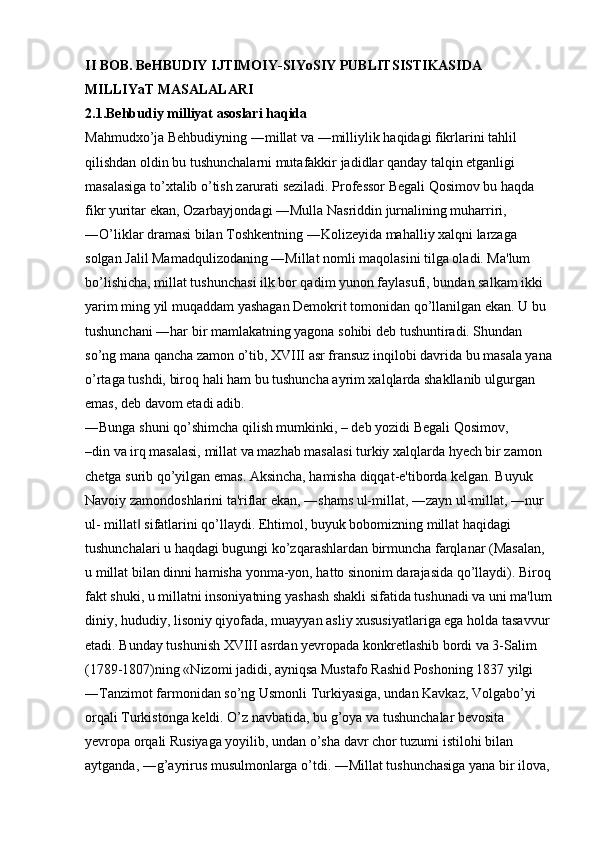 II BOB. BeHBUDIY IJTIMOIY-SIYoSIY PUBLITSISTIKASIDA  
MILLIYaT   MASALALARI  
2.1.Behbudiy   milliyat   asoslari   haqida  
Mahmudxo’ja Behbudiyning ―millat va ―milliylik haqidagi fikrlarini tahlil 
qilishdan oldin bu tushunchalarni mutafakkir jadidlar qanday talqin etganligi 
masalasiga to’xtalib o’tish zarurati seziladi. Professor Begali Qosimov bu haqda 
fikr yuritar ekan, Ozarbayjondagi ―Mulla Nasriddin jurnalining muharriri, 
―O’liklar dramasi bilan Toshkentning ―Kolizeyida mahalliy xalqni larzaga 
solgan Jalil Mamadqulizodaning ―Millat nomli maqolasini tilga oladi. Ma'lum 
bo’lishicha, millat tushunchasi ilk bor qadim yunon faylasufi, bundan salkam ikki 
yarim ming yil muqaddam yashagan Demokrit tomonidan qo’llanilgan ekan. U bu 
tushunchani ―har bir mamlakatning yagona sohibi deb tushuntiradi. Shundan 
so’ng mana qancha zamon o’tib, XVIII asr fransuz inqilobi davrida bu masala yana
o’rtaga tushdi, biroq hali ham bu tushuncha ayrim xalqlarda shakllanib ulgurgan 
emas, deb davom etadi adib. 
―Bunga shuni qo’shimcha qilish mumkinki, – deb yozidi Begali Qosimov, 
–din va irq masalasi, millat va mazhab masalasi turkiy xalqlarda hyech bir zamon 
chetga surib qo’yilgan emas. Aksincha, hamisha diqqat-e'tiborda kelgan. Buyuk 
Navoiy zamondoshlarini ta'riflar ekan, ―shams ul-millat, ―zayn ul-millat, ―nur 
ul- millat  sifatlarini qo’llaydi. Ehtimol, buyuk bobomizning millat haqidagi ‖
tushunchalari u haqdagi bugungi ko’zqarashlardan birmuncha farqlanar (Masalan, 
u millat bilan dinni hamisha yonma-yon, hatto sinonim darajasida qo’llaydi). Biroq
fakt shuki, u millatni insoniyatning yashash shakli sifatida tushunadi va uni ma'lum
diniy, hududiy, lisoniy qiyofada, muayyan asliy xususiyatlariga ega holda tasavvur
etadi. Bunday tushunish XVIII asrdan yevropada konkretlashib bordi va 3-Salim 
(1789-1807)ning «Nizomi jadidi, ayniqsa Mustafo Rashid Poshoning 1837 yilgi 
―Tanzimot farmonidan so’ng Usmonli Turkiyasiga, undan Kavkaz, Volgabo’yi 
orqali Turkistonga keldi. O’z navbatida, bu g’oya va tushunchalar bevosita 
yevropa orqali Rusiyaga yoyilib, undan o’sha davr chor tuzumi istilohi bilan 
aytganda, ―g’ayrirus musulmonlarga o’tdi. ―Millat tushunchasiga yana bir ilova, 