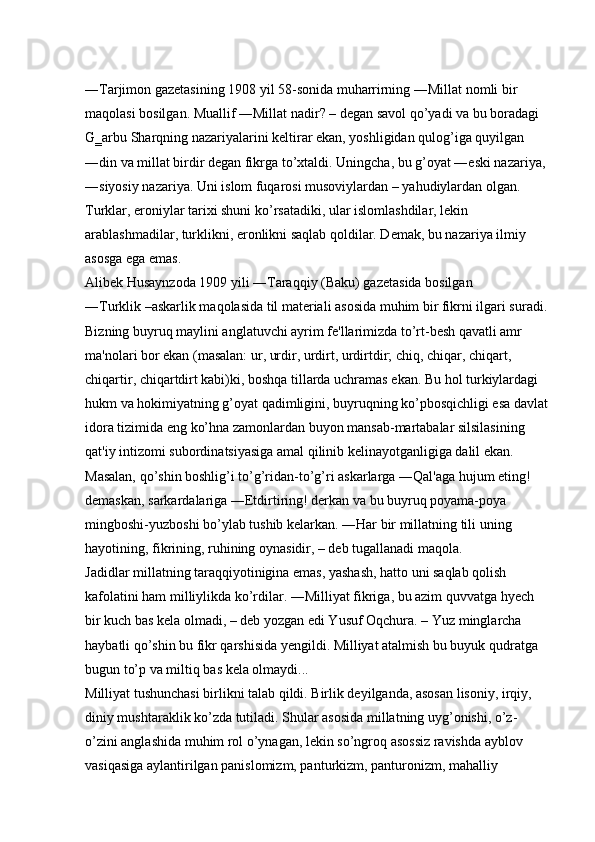 ―Tarjimon gazetasining 1908 yil 58-sonida muharrirning ―Millat nomli bir 
maqolasi bosilgan. Muallif ―Millat nadir? – degan savol qo’yadi va bu boradagi 
G‗arbu Sharqning nazariyalarini keltirar ekan, yoshligidan qulog’iga quyilgan 
―din va millat birdir degan fikrga to’xtaldi. Uningcha, bu g’oyat ―eski nazariya, 
―siyosiy nazariya. Uni islom fuqarosi musoviylardan – yahudiylardan olgan. 
Turklar, eroniylar tarixi shuni ko’rsatadiki, ular islomlashdilar, lekin 
arablashmadilar, turklikni, eronlikni saqlab qoldilar. Demak, bu nazariya ilmiy 
asosga ega emas. 
Alibek Husaynzoda 1909 yili ―Taraqqiy (Baku) gazetasida bosilgan 
―Turklik –askarlik maqolasida til materiali asosida muhim bir fikrni ilgari suradi. 
Bizning buyruq maylini anglatuvchi ayrim fe'llarimizda to’rt-besh qavatli amr 
ma'nolari bor ekan (masalan: ur, urdir, urdirt, urdirtdir; chiq, chiqar, chiqart, 
chiqartir, chiqartdirt kabi)ki, boshqa tillarda uchramas ekan. Bu hol turkiylardagi 
hukm va hokimiyatning g’oyat qadimligini, buyruqning ko’pbosqichligi esa davlat 
idora tizimida eng ko’hna zamonlardan buyon mansab-martabalar silsilasining 
qat'iy intizomi subordinatsiyasiga amal qilinib kelinayotganligiga dalil ekan. 
Masalan, qo’shin boshlig’i to’g’ridan-to’g’ri askarlarga ―Qal'aga hujum eting! 
demaskan, sarkardalariga ―Etdirtiring! derkan va bu buyruq poyama-poya 
mingboshi-yuzboshi bo’ylab tushib kelarkan. ―Har bir millatning tili uning 
hayotining, fikrining, ruhining oynasidir, – deb tugallanadi maqola. 
Jadidlar millatning taraqqiyotinigina emas, yashash, hatto uni saqlab qolish 
kafolatini ham milliylikda ko’rdilar. ―Milliyat fikriga, bu azim quvvatga hyech 
bir kuch bas kela olmadi, – deb yozgan edi Yusuf Oqchura. – Yuz minglarcha 
haybatli qo’shin bu fikr qarshisida yengildi. Milliyat atalmish bu buyuk qudratga 
bugun to’p va miltiq bas kela olmaydi... 
Milliyat tushunchasi birlikni talab qildi. Birlik deyilganda, asosan lisoniy, irqiy, 
diniy mushtaraklik ko’zda tutiladi. Shular asosida millatning uyg’onishi, o’z- 
o’zini anglashida muhim rol o’ynagan, lekin so’ngroq asossiz ravishda ayblov 
vasiqasiga aylantirilgan panislomizm, panturkizm, panturonizm, mahalliy