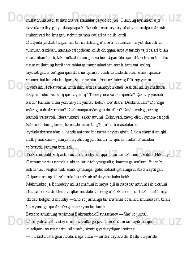 millatchilik kabi tushuncha va atamalar paydo bo‗ldi. Ularning ayrimlari o‗z 
davrida milliy g’oya darajasiga ko’tarildi, lekin siyosiy jihatdan amalga oshirish 
imkoniyati bo’lmagani uchun zamon qatlarida qolib ketdi. 
Dunyoda yashab turgan har bir millatning o’z fe'li-tabiatidan, hayot sharoiti va 
turmush tarzidan, maslak-e'tiqodidan kelib chiqqan, asosiy tarixiy tajribalari bilan 
mustahkamlanib, takomillashib borgan va boradigan fikr-qarashlari tizimi bor. Bu 
tizim millatning borliq va tabiatga munosabatidan tortib, jamiyat, axloq, 
siyosatigacha bo’lgan qarashlarini qamrab oladi. Bunda ilm-fan emas, qarash- 
munosabat ko’zda tutilgan. Bu qarashlar o’sha millatning fe'li-sajiyasini, 
qiyofasini, fe'l-atvorini, intilishini o’zida namoyon etadi. Aslida, milliy mafkura 
degani – shu. Bu xalq qanday xalq? Tarixiy ona vatani qaerda? Qanday yashab 
keldi? Kimlar bilan yonma-yon yashab keldi? Do’stlari? Dushmanlari? Do’stga 
aylangan dushmanlari? Dushmanga aylangan do’stlari? Davlatchiligi, uning 
kamoli va zavoli. Idora tuzumi, askar tutumi. Zehniyati, zavqi-didi, iymon-e'tiqodi 
kabi millatning tarixi, turmushi bilan bog’liq o’nlab masalalarni 
oydinlashtirmasdan, u haqda aniqroq bir narsa deyish qiyin. Lekin shunisi aniqki, 
milliy mafkura – jamiyat hayotining jon tomiri. U qurisa, millat o’sishdan 
to’xtaydi, jamiyat buziladi. 
Turkiston zabt etilgach, ruslar mahalliy xalqqa ―sartlar deb nom berdilar Nikolay 
Ostroumov shu nomda alohida bir kitob yozganligi hammaga ma'lum. Bu so’z, 
aslida turli vaqtda turli etnik qatlamga, goho sotsial qatlamga nisbatan aytilgan. 
O’tgan asrning 10-yillarida bu so’z atrofida yana bahs ketdi. 
Mahmudxo’ja Behbudiy millat sha'nini himoya qilish naqadar muhim ish ekanini 
chuqur his etadi. Uzoq vaqtlar mustabidlarning o’zbeklarni ―sart deb atashlariga 
chidab kelgan Behbudiy ―Sho’ro jurnaliga bir material bosilishi munosabati bilan 
bu siyosatga qarshi o’ziga xos isyon ko’taradi. 
Buxoro amirining tarjimoni Bahrombek Davlatshoev ―Sho’ro jurnali 
tahririyatidan shunday o’rinli savollarga javob berilishini so’raydi:istiqomat 
qiladigan joy ma'nosini bildiradi, bizning yashaydigan joyimiz 
―Turkiston atalgani holda, nega bizni ―sartlar deyishadi? Balki bu yurtda  