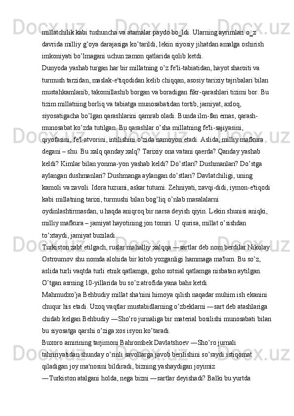 millatchilik kabi tushuncha va atamalar paydo bo‗ldi. Ularning ayrimlari o‗z 
davrida milliy g’oya darajasiga ko’tarildi, lekin siyosiy jihatdan amalga oshirish 
imkoniyati bo’lmagani uchun zamon qatlarida qolib ketdi. 
Dunyoda yashab turgan har bir millatning o’z fe'li-tabiatidan, hayot sharoiti va 
turmush tarzidan, maslak-e'tiqodidan kelib chiqqan, asosiy tarixiy tajribalari bilan 
mustahkamlanib, takomillashib borgan va boradigan fikr-qarashlari tizimi bor. Bu 
tizim millatning borliq va tabiatga munosabatidan tortib, jamiyat, axloq, 
siyosatigacha bo’lgan qarashlarini qamrab oladi. Bunda ilm-fan emas, qarash- 
munosabat ko’zda tutilgan. Bu qarashlar o’sha millatning fe'li-sajiyasini, 
qiyofasini, fe'l-atvorini, intilishini o’zida namoyon etadi. Aslida, milliy mafkura 
degani – shu. Bu xalq qanday xalq? Tarixiy ona vatani qaerda? Qanday yashab 
keldi? Kimlar bilan yonma-yon yashab keldi? Do’stlari? Dushmanlari? Do’stga 
aylangan dushmanlari? Dushmanga aylangan do’stlari? Davlatchiligi, uning 
kamoli va zavoli. Idora tuzumi, askar tutumi. Zehniyati, zavqi-didi, iymon-e'tiqodi 
kabi millatning tarixi, turmushi bilan bog’liq o’nlab masalalarni 
oydinlashtirmasdan, u haqda aniqroq bir narsa deyish qiyin. Lekin shunisi aniqki, 
milliy mafkura – jamiyat hayotining jon tomiri. U qurisa, millat o’sishdan 
to’xtaydi, jamiyat buziladi. 
Turkiston zabt etilgach, ruslar mahalliy xalqqa ―sartlar deb nom berdilar Nikolay 
Ostroumov shu nomda alohida bir kitob yozganligi hammaga ma'lum. Bu so’z, 
aslida turli vaqtda turli etnik qatlamga, goho sotsial qatlamga nisbatan aytilgan. 
O’tgan asrning 10-yillarida bu so’z atrofida yana bahs ketdi. 
Mahmudxo’ja Behbudiy millat sha'nini himoya qilish naqadar muhim ish ekanini 
chuqur his etadi. Uzoq vaqtlar mustabidlarning o’zbeklarni ―sart deb atashlariga 
chidab kelgan Behbudiy ―Sho’ro jurnaliga bir material bosilishi munosabati bilan 
bu siyosatga qarshi o’ziga xos isyon ko’taradi. 
Buxoro amirining tarjimoni Bahrombek Davlatshoev ―Sho’ro jurnali 
tahririyatidan shunday o’rinli savollarga javob berilishini so’raydi:istiqomat 
qiladigan joy ma'nosini bildiradi, bizning yashaydigan joyimiz 
―Turkiston atalgani holda, nega bizni ―sartlar deyishadi? Balki bu yurtda