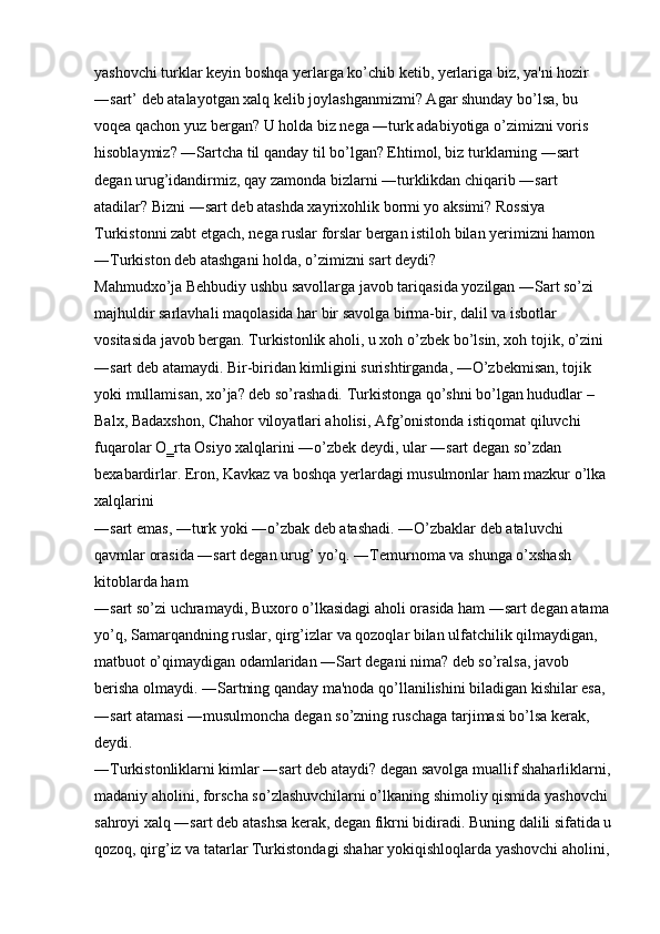 yashovchi turklar keyin boshqa yerlarga ko’chib ketib, yerlariga biz, ya'ni hozir 
―sart’ deb atalayotgan xalq kelib joylashganmizmi? Agar shunday bo’lsa, bu 
voqea qachon yuz bergan? U holda biz nega ―turk adabiyotiga o’zimizni voris 
hisoblaymiz? ―Sartcha til qanday til bo’lgan? Ehtimol, biz turklarning ―sart 
degan urug’idandirmiz, qay zamonda bizlarni ―turklikdan chiqarib ―sart 
atadilar? Bizni ―sart deb atashda xayrixohlik bormi yo aksimi? Rossiya 
Turkistonni zabt etgach, nega ruslar forslar bergan istiloh bilan yerimizni hamon 
―Turkiston deb atashgani holda, o’zimizni sart deydi? 
Mahmudxo’ja Behbudiy ushbu savollarga javob tariqasida yozilgan ―Sart so’zi 
majhuldir sarlavhali maqolasida har bir savolga birma-bir, dalil va isbotlar 
vositasida javob bergan. Turkistonlik aholi, u xoh o’zbek bo’lsin, xoh tojik, o’zini 
―sart deb atamaydi. Bir-biridan kimligini surishtirganda, ―O’zbekmisan, tojik 
yoki mullamisan, xo’ja? deb so’rashadi. Turkistonga qo’shni bo’lgan hududlar – 
Balx, Badaxshon, Chahor viloyatlari aholisi, Afg’onistonda istiqomat qiluvchi 
fuqarolar O‗rta Osiyo xalqlarini ―o’zbek deydi, ular ―sart degan so’zdan 
bexabardirlar. Eron, Kavkaz va boshqa yerlardagi musulmonlar ham mazkur o’lka 
xalqlarini 
―sart emas, ―turk yoki ―o’zbak deb atashadi. ―O’zbaklar deb ataluvchi 
qavmlar orasida ―sart degan urug’ yo’q. ―Temurnoma va shunga o’xshash 
kitoblarda ham 
―sart so’zi uchramaydi, Buxoro o’lkasidagi aholi orasida ham ―sart degan atama 
yo’q, Samarqandning ruslar, qirg’izlar va qozoqlar bilan ulfatchilik qilmaydigan, 
matbuot o’qimaydigan odamlaridan ―Sart degani nima? deb so’ralsa, javob 
berisha olmaydi. ―Sartning qanday ma'noda qo’llanilishini biladigan kishilar esa, 
―sart atamasi ―musulmoncha degan so’zning ruschaga tarjimasi bo’lsa kerak, 
deydi. 
―Turkistonliklarni kimlar ―sart deb ataydi? degan savolga muallif shaharliklarni,
madaniy aholini, forscha so’zlashuvchilarni o’lkaning shimoliy qismida yashovchi 
sahroyi xalq ―sart deb atashsa kerak, degan fikrni bidiradi. Buning dalili sifatida u
qozoq, qirg’iz va tatarlar Turkistondagi shahar yokiqishloqlarda yashovchi aholini,