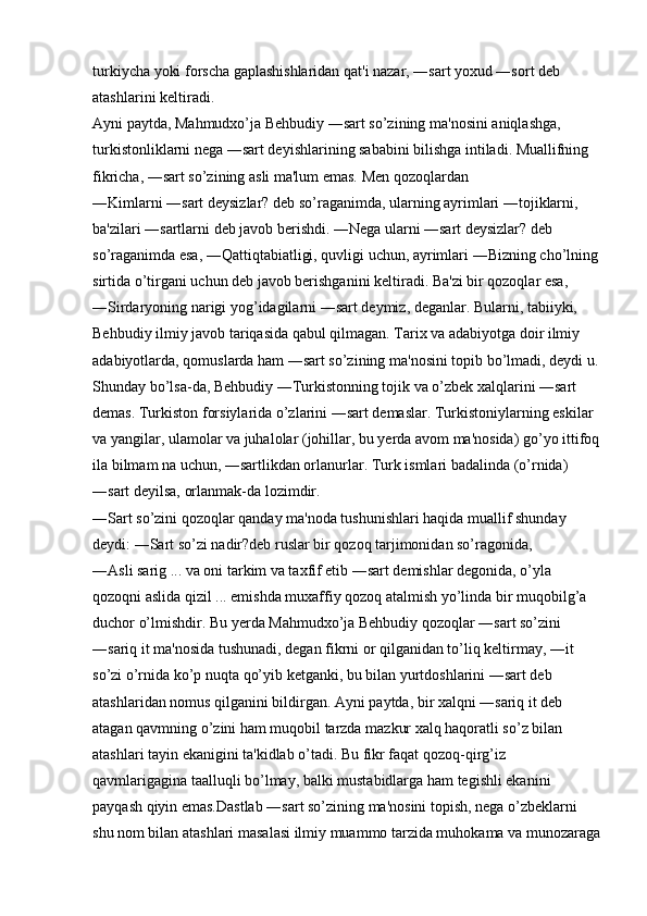 turkiycha yoki forscha gaplashishlaridan qat'i nazar, ―sart yoxud ―sort deb 
atashlarini keltiradi. 
Ayni paytda, Mahmudxo’ja Behbudiy ―sart so’zining ma'nosini aniqlashga, 
turkistonliklarni nega ―sart deyishlarining sababini bilishga intiladi. Muallifning 
fikricha, ―sart so’zining asli ma'lum emas. Men qozoqlardan 
―Kimlarni ―sart deysizlar? deb so’raganimda, ularning ayrimlari ―tojiklarni, 
ba'zilari ―sartlarni deb javob berishdi. ―Nega ularni ―sart deysizlar? deb 
so’raganimda esa, ―Qattiqtabiatligi, quvligi uchun, ayrimlari ―Bizning cho’lning
sirtida o’tirgani uchun deb javob berishganini keltiradi. Ba'zi bir qozoqlar esa, 
―Sirdaryoning narigi yog’idagilarni ―sart deymiz, deganlar. Bularni, tabiiyki, 
Behbudiy ilmiy javob tariqasida qabul qilmagan. Tarix va adabiyotga doir ilmiy 
adabiyotlarda, qomuslarda ham ―sart so’zining ma'nosini topib bo’lmadi, deydi u.
Shunday bo’lsa-da, Behbudiy ―Turkistonning tojik va o’zbek xalqlarini ―sart 
demas. Turkiston forsiylarida o’zlarini ―sart demaslar. Turkistoniylarning eskilar 
va yangilar, ulamolar va juhalolar (johillar, bu yerda avom ma'nosida) go’yo ittifoq
ila bilmam na uchun, ―sartlikdan orlanurlar. Turk ismlari badalinda (o’rnida) 
―sart deyilsa, orlanmak-da lozimdir. 
―Sart so’zini qozoqlar qanday ma'noda tushunishlari haqida muallif shunday 
deydi: ―Sart so’zi nadir?deb ruslar bir qozoq tarjimonidan so’ragonida, 
―Asli sarig ... va oni tarkim va taxfif etib ―sart demishlar degonida, o’yla 
qozoqni aslida qizil ... emishda muxaffiy qozoq atalmish yo’linda bir muqobilg’a 
duchor o’lmishdir. Bu yerda Mahmudxo’ja Behbudiy qozoqlar ―sart so’zini 
―sariq it ma'nosida tushunadi, degan fikrni or qilganidan to’liq keltirmay, ―it 
so’zi o’rnida ko’p nuqta qo’yib ketganki, bu bilan yurtdoshlarini ―sart deb 
atashlaridan nomus qilganini bildirgan. Ayni paytda, bir xalqni ―sariq it deb 
atagan qavmning o’zini ham muqobil tarzda mazkur xalq haqoratli so’z bilan 
atashlari tayin ekanigini ta'kidlab o’tadi. Bu fikr faqat qozoq-qirg’iz 
qavmlarigagina taalluqli bo’lmay, balki mustabidlarga ham tegishli ekanini 
payqash qiyin emas.Dastlab ―sart so’zining ma'nosini topish, nega o’zbeklarni 
shu nom bilan atashlari masalasi ilmiy muammo tarzida muhokama va munozaraga 