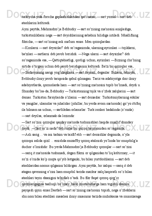 turkiycha yoki forscha gaplashishlaridan qat'i nazar, ―sart yoxud ―sort deb 
atashlarini keltiradi. 
Ayni paytda, Mahmudxo’ja Behbudiy ―sart so’zining ma'nosini aniqlashga, 
turkistonliklarni nega ―sart deyishlarining sababini bilishga intiladi. Muallifning 
fikricha, ―sart so’zining asli ma'lum emas. Men qozoqlardan 
―Kimlarni ―sart deysizlar? deb so’raganimda, ularning ayrimlari ―tojiklarni, 
ba'zilari ―sartlarni deb javob berishdi. ―Nega ularni ―sart deysizlar? deb 
so’raganimda esa, ―Qattiqtabiatligi, quvligi uchun, ayrimlari ―Bizning cho’lning
sirtida o’tirgani uchun deb javob berishganini keltiradi. Ba'zi bir qozoqlar esa, 
―Sirdaryoning narigi yog’idagilarni ―sart deymiz, deganlar. Bularni, tabiiyki, 
Behbudiy ilmiy javob tariqasida qabul qilmagan. Tarix va adabiyotga doir ilmiy 
adabiyotlarda, qomuslarda ham ―sart so’zining ma'nosini topib bo’lmadi, deydi u.
Shunday bo’lsa-da, Behbudiy ―Turkistonning tojik va o’zbek xalqlarini ―sart 
demas. Turkiston forsiylarida o’zlarini ―sart demaslar. Turkistoniylarning eskilar 
va yangilar, ulamolar va juhalolar (johillar, bu yerda avom ma'nosida) go’yo ittifoq
ila bilmam na uchun, ―sartlikdan orlanurlar. Turk ismlari badalinda (o’rnida) 
―sart deyilsa, orlanmak-da lozimdir. 
―Sart so’zini qozoqlar qanday ma'noda tushunishlari haqida muallif shunday 
deydi: ―Sart so’zi nadir?deb ruslar bir qozoq tarjimonidan so’ragonida, 
―Asli sarig ... va oni tarkim va taxfif etib ―sart demishlar degonida, o’yla 
qozoqni aslida qizil ... emishda muxaffiy qozoq atalmish yo’linda bir muqobilg’a 
duchor o’lmishdir. Bu yerda Mahmudxo’ja Behbudiy qozoqlar ―sart so’zini 
―sariq it ma'nosida tushunadi, degan fikrni or qilganidan to’liq keltirmay, ―it 
so’zi o’rnida ko’p nuqta qo’yib ketganki, bu bilan yurtdoshlarini ―sart deb 
atashlaridan nomus qilganini bildirgan. Ayni paytda, bir xalqni ―sariq it deb 
atagan qavmning o’zini ham muqobil tarzda mazkur xalq haqoratli so’z bilan 
atashlari tayin ekanigini ta'kidlab o’tadi. Bu fikr faqat qozoq-qirg’iz 
qavmlarigagina taalluqli bo’lmay, balki mustabidlarga ham tegishli ekanini 
payqash qiyin emas.Dastlab ―sart so’zining ma'nosini topish, nega o’zbeklarni 
shu nom bilan atashlari masalasi ilmiy muammo tarzida muhokama va munozaraga