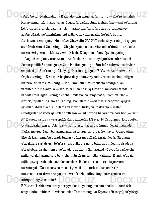 sabab bo’ldi. Mahmudxo’ja Behbudiyning maqolasidan so’ng ―Sho’ro jurnalida 
Rossiyaning turli shahar va qishloqlarida yashayotgan kishilardan ―sart so’zining 
kelib chiqishi, anglatgan ma'nolari, tarixiy manbalarda uchrashi, zamonaviy 
adabiyotlarda qo’llanilishiga oid katta-kichik materiallar ko’plab bosildi. 
Jumladan, samarqandli Hoji Muin Shukrullo XV-XVI asrlarda yashab ijod qilgan 
adib Muhammad Solihning ―Shayboniynoma dostonida uch o’rinda ―sart so’zi 
uchrashini yozsa, ―Ma'oziy imzoli kishi Sulaymon afandi Qunduziyning 
―Lug’oti chig’atoy asarida tojik va forslarni ―sart deyilganidan xabar beradi. 
Samarqandlik Baqoxo‗ja bin Said Hodixo‗janing ―Sart lafzi aslsizdir sarlavhali 
maqolasi (―Sho’roning 1911 yilgi 24-soni), g’uljalik F.Yunchi va moskvalik 
Oqchurunning ―Sart so’zi haqinda degan umumiy sarlavha ostida chop etilgan 
materiallari ham (1912 yilgi 9-son) qimmatli ma'lumotlarga boyligi bilan 
xarakterlidir. Baqoxo’ja ―sart so’zi bilan bog’liq fikrlarini muxtasar tarzda 22 
bandda ifodalagan. Uning fikricha, Turkistonda istiqomat qiluvchi xalqlar – 
o’zbek, tojiklarning ismlari qadimgi atamalardir. ―Sart so’zini qozoq, qirg’iz 
qavmlari shahar va qishloqlarda yashovchi turkiy va tojiklarga nisbatan 
ishlatganlar. Mazkur qavmlar qo’llagan ―sart so’zida haqorat ma'nosi bor (―sariq
it ).Baqoxo’ja rus va yevropalik sharqshunoslar I.Geyer, N.Ostroumov, D.Logofet,‖
G.Vamberilarning kitoblarida ―sart so’zi nima, sartlar kimlar degan masalada 
fikrlar mavjud, lekin bularning aksarisi haqiqatga to’g’ri kelmaydi. Qozoq olimi 
Sherali Lapinning bu borada tutgan yo’lini ma'qullash kerak, deydi. Sh.Lapin 
o’zbeklarni sart deyish to’g’ri emas, balki o’z nomi bilan aytish lozim, deydi va 
o’z kitoblarida shu nomni qo’llaydi. Baqoxo’ja Samarqand viloyatida yashovchi 
millat va elatlarning soni bo’yicha statistik ma'lumotlar keltiradi. Bunda o’zbek, 
tojik, qozoq, arab kabi qavmlar sanaladi. Bular orasida ―sart degan nom 
uchramaydi. Xulosa tarzida muallif yozadi: ―...turk-o’zbek aholisini 
umuman―sart demak va yozmak insofsizlik, istibdodroy, boisi shubha va 
tafriqdir, buyuk xatodur! 
F.Yunchi Turkistonni kezgan sayyohlar bu yerdagi ma'lum aholini ―sart  deb 	
‖
ataganlarini keltiradi. Jumladan, ular Toshkentdagi va Sayxun (Sirdaryo) bo’yidagi 