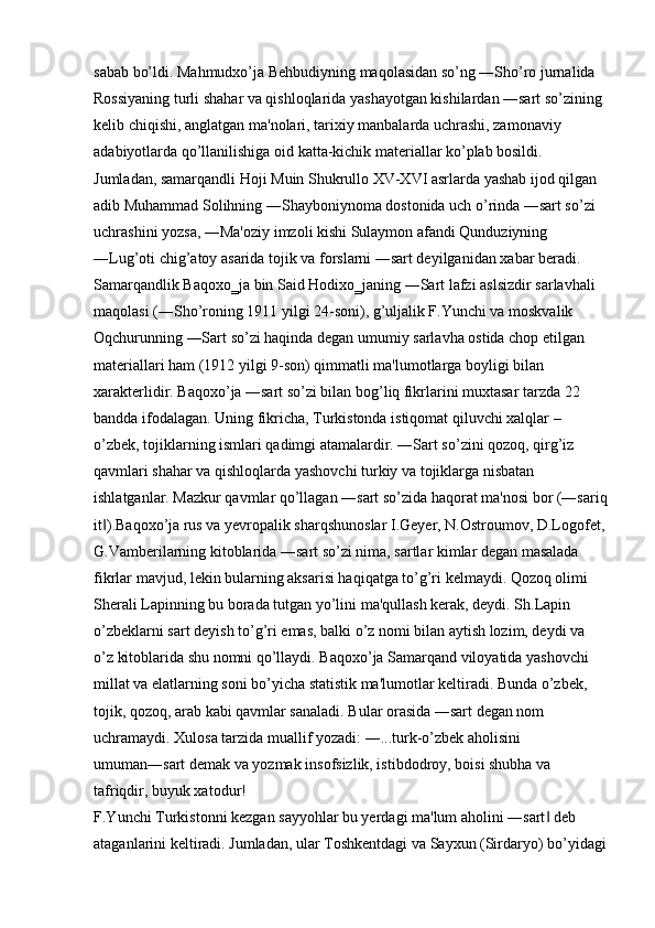 sabab bo’ldi. Mahmudxo’ja Behbudiyning maqolasidan so’ng ―Sho’ro jurnalida 
Rossiyaning turli shahar va qishloqlarida yashayotgan kishilardan ―sart so’zining 
kelib chiqishi, anglatgan ma'nolari, tarixiy manbalarda uchrashi, zamonaviy 
adabiyotlarda qo’llanilishiga oid katta-kichik materiallar ko’plab bosildi. 
Jumladan, samarqandli Hoji Muin Shukrullo XV-XVI asrlarda yashab ijod qilgan 
adib Muhammad Solihning ―Shayboniynoma dostonida uch o’rinda ―sart so’zi 
uchrashini yozsa, ―Ma'oziy imzoli kishi Sulaymon afandi Qunduziyning 
―Lug’oti chig’atoy asarida tojik va forslarni ―sart deyilganidan xabar beradi. 
Samarqandlik Baqoxo‗ja bin Said Hodixo‗janing ―Sart lafzi aslsizdir sarlavhali 
maqolasi (―Sho’roning 1911 yilgi 24-soni), g’uljalik F.Yunchi va moskvalik 
Oqchurunning ―Sart so’zi haqinda degan umumiy sarlavha ostida chop etilgan 
materiallari ham (1912 yilgi 9-son) qimmatli ma'lumotlarga boyligi bilan 
xarakterlidir. Baqoxo’ja ―sart so’zi bilan bog’liq fikrlarini muxtasar tarzda 22 
bandda ifodalagan. Uning fikricha, Turkistonda istiqomat qiluvchi xalqlar – 
o’zbek, tojiklarning ismlari qadimgi atamalardir. ―Sart so’zini qozoq, qirg’iz 
qavmlari shahar va qishloqlarda yashovchi turkiy va tojiklarga nisbatan 
ishlatganlar. Mazkur qavmlar qo’llagan ―sart so’zida haqorat ma'nosi bor (―sariq
it ).Baqoxo’ja rus va yevropalik sharqshunoslar I.Geyer, N.Ostroumov, D.Logofet,‖
G.Vamberilarning kitoblarida ―sart so’zi nima, sartlar kimlar degan masalada 
fikrlar mavjud, lekin bularning aksarisi haqiqatga to’g’ri kelmaydi. Qozoq olimi 
Sherali Lapinning bu borada tutgan yo’lini ma'qullash kerak, deydi. Sh.Lapin 
o’zbeklarni sart deyish to’g’ri emas, balki o’z nomi bilan aytish lozim, deydi va 
o’z kitoblarida shu nomni qo’llaydi. Baqoxo’ja Samarqand viloyatida yashovchi 
millat va elatlarning soni bo’yicha statistik ma'lumotlar keltiradi. Bunda o’zbek, 
tojik, qozoq, arab kabi qavmlar sanaladi. Bular orasida ―sart degan nom 
uchramaydi. Xulosa tarzida muallif yozadi: ―...turk-o’zbek aholisini 
umuman―sart demak va yozmak insofsizlik, istibdodroy, boisi shubha va 
tafriqdir, buyuk xatodur! 
F.Yunchi Turkistonni kezgan sayyohlar bu yerdagi ma'lum aholini ―sart  deb 	
‖
ataganlarini keltiradi. Jumladan, ular Toshkentdagi va Sayxun (Sirdaryo) bo’yidagi