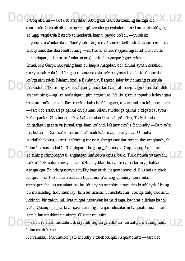 o’troq aholini ―sart deb ataydilar. Abulg’ozi Bahodirxonning tarixga oid 
asarlarida Xiva atrofida istiqomat qiluvchilarga nisbatan ―sart so’zi ishlatilgan, 
so’nggi vaqtlarda Buxoro tomonlarda ham u paydo bo’ldi, ―yuraksiz, 
―yalqov ma'nolarida qo’lanilyapti, degan ma'lumotni keltiradi.Oqchurin esa, rus 
sharqshunoslaridan Radlovning ―sart so’zi sanskrit (qadimgi hind)cha bo’lib, 
―savdogar, ―tujjor ma'nolarini anglatadi, deb yozganligini eslatadi. 
Ismoilbek Gasprinskiyning ham bu haqda maqolasi bor. Shuni aytish kerakki, 
ilmiy xarakterda boshlangan munozara asta-sekin siyosiy tus oladi. Yuqorida 
ko’rganimizdek, Mahmudxo’ja Behbudiy, Baqoxo’jalar bu nomning zamirida 
Turkiston o’lkasining yerli xalqlariga nisbatan haqorat mavjudligini, mustabidlik 
siyosatining ―og’usi aralashganligini sezganlar. Milliy g’ururi toptalib kelayotgan
mazlum millatlar vakillari mazkur bahs boshlangach, o’zbek xalqini tahqir aralash 
―sart deb atashlariga qarshi chiqishlari bilan istibdodga qarshi o’ziga xos isyon 
ko’targanlar. Shu bois mazkur bahs oradan ikki-uch yil o’tib, Turkistonda 
chiqadigan gazeta va jurnallarga ham ko’chdi.Mahmudxo’ja Behbudiy ―Sart so’zi
majhuldir, ―Sart so’zi ma'lum bo’lmadi kabi maqolalar yozdi. U mulla 
Abdullabekning ―sart’ so’zining ma'nosi sharqshunoslar tomonidan aniqlandi, shu
bilan bu masala hal bo’ldi, degan fikriga qo‗shilmaydi. Gap, uningcha, ―sart 
so’zining etimologiyasi, anglatgan ma'nosida emas, balki Turkistonda yashovchi 
turk-o’zbek xalqini nega ―sart deb ataydilar, bu na ilmiy, na tarixiy jihatdan 
asosga ega. Bunda qandaydir milliy kamsitish, haqorat mavjud. Shu bois o’zbek 
xalqini ―sart deb atash barham topib, uni o’zining qonuniy nomi bilan 
atamaguncha, bu masalani hal bo’ldi deyish mumkin emas, deb hisoblaydi. Uning 
bu masaladagi fikri shunday: kim bo’lmasin, u mustabidmi, boshqa xalq vakilimi, 
ikkinchi bir xalqni milliyat nuqtai nazaridan kamsitishga, haqorat qilishga haqqi 
yo’q. Qozoq, qirg’iz, tatar qavmlarining o’z qarindoshlarini haqoratomuz ―sart 
sozi bilan atashlari nojoizdir. O’zbek millatini 
―sart deb atash mustabidlik siyosati tug’dirgan illatdir, bu xalqni o’zining nomi 
bilan atash kerak. 
Ko’ramizki, Mahmudxo’ja Behbudiy o’zbek xalqini haqoratomuz ―sart deb  