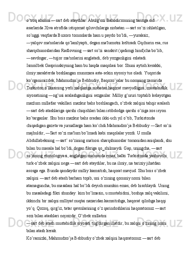o’troq aholini ―sart deb ataydilar. Abulg’ozi Bahodirxonning tarixga oid 
asarlarida Xiva atrofida istiqomat qiluvchilarga nisbatan ―sart so’zi ishlatilgan, 
so’nggi vaqtlarda Buxoro tomonlarda ham u paydo bo’ldi, ―yuraksiz, 
―yalqov ma'nolarida qo’lanilyapti, degan ma'lumotni keltiradi.Oqchurin esa, rus 
sharqshunoslaridan Radlovning ―sart so’zi sanskrit (qadimgi hind)cha bo’lib, 
―savdogar, ―tujjor ma'nolarini anglatadi, deb yozganligini eslatadi. 
Ismoilbek Gasprinskiyning ham bu haqda maqolasi bor. Shuni aytish kerakki, 
ilmiy xarakterda boshlangan munozara asta-sekin siyosiy tus oladi. Yuqorida 
ko’rganimizdek, Mahmudxo’ja Behbudiy, Baqoxo’jalar bu nomning zamirida 
Turkiston o’lkasining yerli xalqlariga nisbatan haqorat mavjudligini, mustabidlik 
siyosatining ―og’usi aralashganligini sezganlar. Milliy g’ururi toptalib kelayotgan
mazlum millatlar vakillari mazkur bahs boshlangach, o’zbek xalqini tahqir aralash 
―sart deb atashlariga qarshi chiqishlari bilan istibdodga qarshi o’ziga xos isyon 
ko’targanlar. Shu bois mazkur bahs oradan ikki-uch yil o’tib, Turkistonda 
chiqadigan gazeta va jurnallarga ham ko’chdi.Mahmudxo’ja Behbudiy ―Sart so’zi
majhuldir, ―Sart so’zi ma'lum bo’lmadi kabi maqolalar yozdi. U mulla 
Abdullabekning ―sart’ so’zining ma'nosi sharqshunoslar tomonidan aniqlandi, shu
bilan bu masala hal bo’ldi, degan fikriga qo‗shilmaydi. Gap, uningcha, ―sart 
so’zining etimologiyasi, anglatgan ma'nosida emas, balki Turkistonda yashovchi 
turk-o’zbek xalqini nega ―sart deb ataydilar, bu na ilmiy, na tarixiy jihatdan 
asosga ega. Bunda qandaydir milliy kamsitish, haqorat mavjud. Shu bois o’zbek 
xalqini ―sart deb atash barham topib, uni o’zining qonuniy nomi bilan 
atamaguncha, bu masalani hal bo’ldi deyish mumkin emas, deb hisoblaydi. Uning 
bu masaladagi fikri shunday: kim bo’lmasin, u mustabidmi, boshqa xalq vakilimi, 
ikkinchi bir xalqni milliyat nuqtai nazaridan kamsitishga, haqorat qilishga haqqi 
yo’q. Qozoq, qirg’iz, tatar qavmlarining o’z qarindoshlarini haqoratomuz ―sart 
sozi bilan atashlari nojoizdir. O’zbek millatini 
―sart deb atash mustabidlik siyosati tug’dirgan illatdir, bu xalqni o’zining nomi 
bilan atash kerak. 
Ko’ramizki, Mahmudxo’ja Behbudiy o’zbek xalqini haqoratomuz ―sart deb