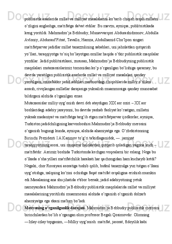 publisistik asarlarida millat va milliyat masalalarini ko’tarib chiqish orqali millatni 
o’zligini anglashga, ma'rifatga da'vat etdilar. Bu mavzu, ayniqsa, publitsistikada 
keng yoritildi. Mahmudxo’ja Behbudiy, Munavvarqori Abdurashidxonov, Abdulla 
Avloniy, Abdurauf Fitrat, Tavallo, Hamza, Abdulhamid Cho’lpon singari 
ma'rifatparvar jadidlar millat tanazzulining sabablari, uni jaholatdan qutqarish 
yo’llari, taraqqiyotga to’siq bo’layotgan omillar haqida o’tkir publisistik maqolalar
yozdilar. Jadid publitsistikasi, xususan, Mahmudxo’ja Behbudiyning publisistik 
maqolalari mutaxassislarimiz tomonidan ko’p o’rganilgan bo’lishiga qaramay, bu 
davrda yaratilgan publisistik asarlarda millat va milliyat masalalari qanday 
yoritilgani, mutafakkir jadid adiblari matbuotdagi chiqishlarida milliy o’zlikni 
asrash, rivojlangan millatlar darajasiga yuksalish muammosiga qanday munosabat 
bildirgani alohida o’rganilgan emas. 
Mutaxassislar milliy uyg’onish davri deb ataydigan XIX asr oxiri – XX asr 
boshlaridagi adabiy jarayonni, bu davrda yashab faoliyat ko’rsatgan, millatni 
yuksak madaniyat va ma'rifatga targ’ib etgan ma'rifatparvar ijodkorlar, ayniqsa, 
Turkiston jadidchiligining karvonboshisi Mahmudxo’ja Behbudiy merosini 
o’rganish bugungi kunda, ayniqsa, alohida ahamiyatga ega. O’zbekistonning 
Birinchi Prezidenti I.A.Karimov to’g’ri ta'kidlaganidek, ―..jamiyat 
taraqqiyotining asosi, uni muqarrar halokatdan qutqarib qoladigan yagona kuch – 
ma'rifatdir. Asrimiz boshida Turkistonda kechgan voqealarni bir eslang. Nega bu 
o’lkada o’sha yillari ma'rifatchilik harakati har qachongidan ham kuchayib ketdi? 
Negaki, chor Rossiyasi asoratiga tushib qolib, butkul tanazzulga yuz tutgan o’lkani
uyg’otishga, xalqning ko’zini ochishga faqat ma'rifat orqaligina erishish mumkin 
edi.Masalaning ana shu jihatida e'tibor bersak, jadid adabiyotining yetuk 
namoyandasi Mahmudxo’ja Behbudiy publisistik maqolalarida millat va milliyat 
masalalarining yoritilishi muammosini alohida o’rganish o’rganish dolzarb 
ahamiyatga ega ekani ma'lum bo’ladi. 
Mavzuning o‘rganilganlik darajasi.  Mahmudxo’ja Behbudiy publisistik merosini
birinchilardan bo’lib o’rgangan olim professor Begali Qosimovdir. Olimning 
―Izlay-izlay topganim, ―Milliy uyg’onish: ma'rifat, jasorat, fidoyilik kabi  