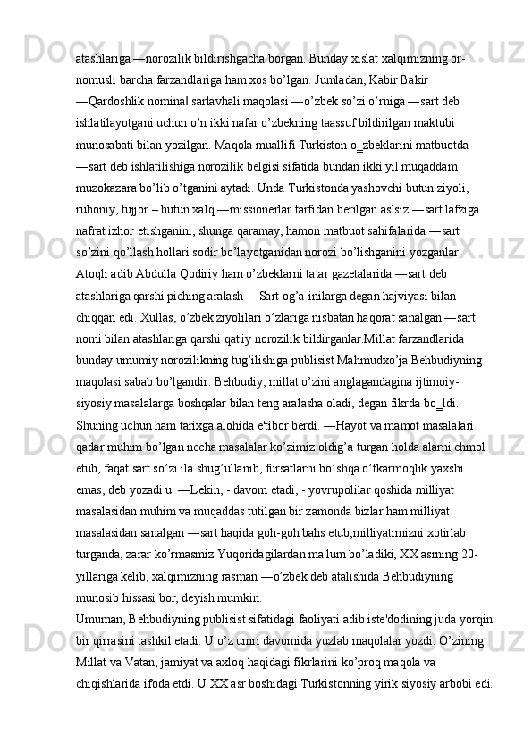 atashlariga ―norozilik bildirishgacha borgan. Bunday xislat xalqimizning or- 
nomusli barcha farzandlariga ham xos bo’lgan. Jumladan, Kabir Bakir 
―Qardoshlik nomina  sarlavhali maqolasi ―o’zbek so’zi o’rniga ―sart deb ‖
ishlatilayotgani uchun o’n ikki nafar o’zbekning taassuf bildirilgan maktubi 
munosabati bilan yozilgan. Maqola muallifi Turkiston o‗zbeklarini matbuotda 
―sart deb ishlatilishiga norozilik belgisi sifatida bundan ikki yil muqaddam 
muzokazara bo’lib o’tganini aytadi. Unda Turkistonda yashovchi butun ziyoli, 
ruhoniy, tujjor – butun xalq ―missionerlar tarfidan berilgan aslsiz ―sart lafziga 
nafrat izhor etishganini, shunga qaramay, hamon matbuot sahifalarida ―sart 
so’zini qo’llash hollari sodir bo’layotganidan norozi bo’lishganini yozganlar. 
Atoqli adib Abdulla Qodiriy ham o’zbeklarni tatar gazetalarida ―sart deb 
atashlariga qarshi piching aralash ―Sart og’a-inilarga degan hajviyasi bilan 
chiqqan edi. Xullas, o’zbek ziyolilari o’zlariga nisbatan haqorat sanalgan ―sart 
nomi bilan atashlariga qarshi qat'iy norozilik bildirganlar.Millat farzandlarida 
bunday umumiy norozilikning tug’ilishiga publisist Mahmudxo’ja Behbudiyning 
maqolasi sabab bo’lgandir. Behbudiy, millat o’zini anglagandagina ijtimoiy-
siyosiy masalalarga boshqalar bilan teng aralasha oladi, degan fikrda bo‗ldi. 
Shuning uchun ham tarixga alohida e'tibor berdi. ―Hayot va mamot masalalari 
qadar muhim bo’lgan necha masalalar ko’zimiz oldig’a turgan holda alarni ehmol 
etub, faqat sart so’zi ila shug’ullanib, fursatlarni bo’shqa o’tkarmoqlik yaxshi 
emas, deb yozadi u. ―Lekin, - davom etadi, - yovrupolilar qoshida milliyat 
masalasidan muhim va muqaddas tutilgan bir zamonda bizlar ham milliyat 
masalasidan sanalgan ―sart haqida goh-goh bahs etub,milliyatimizni xotirlab 
turganda, zarar ko’rmasmiz.Yuqoridagilardan ma'lum bo’ladiki, XX asrning 20-
yillariga kelib, xalqimizning rasman ―o’zbek deb atalishida Behbudiyning 
munosib hissasi bor, deyish mumkin. 
Umuman, Behbudiyning publisist sifatidagi faoliyati adib iste'dodining juda yorqin
bir qirrasini tashkil etadi. U o’z umri davomida yuzlab maqolalar yozdi. O’zining 
Millat va Vatan, jamiyat va axloq haqidagi fikrlarini ko’proq maqola va 
chiqishlarida ifoda etdi. U XX asr boshidagi Turkistonning yirik siyosiy arbobi edi.