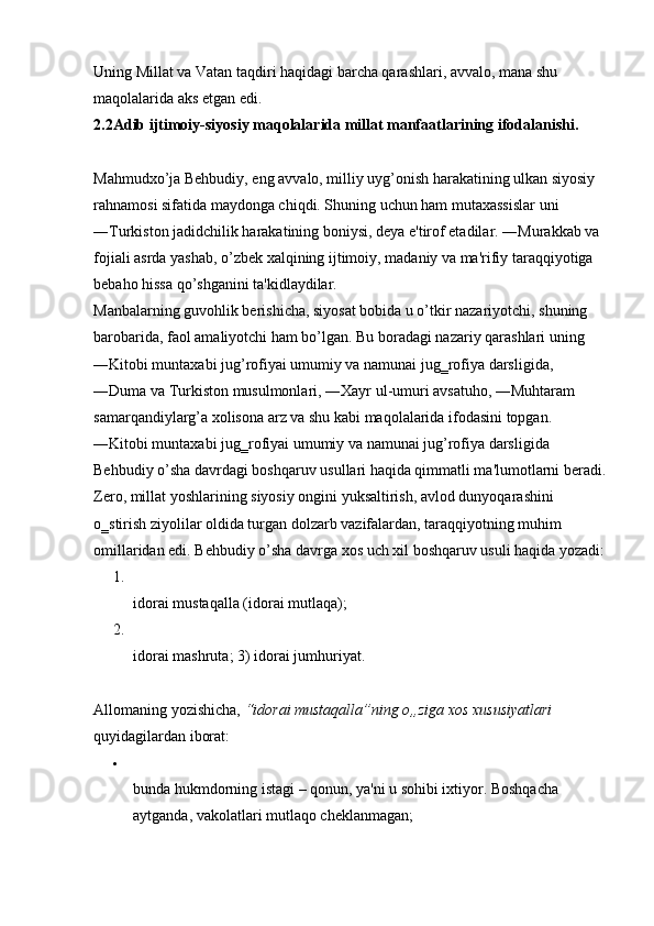 Uning Millat va Vatan taqdiri haqidagi barcha qarashlari, avvalo, mana shu 
maqolalarida aks etgan edi. 
2.2Adib ijtimoiy-siyosiy maqolalarida millat manfaatlarining ifodalanishi.
Mahmudxo’ja Behbudiy, eng avvalo, milliy uyg’onish harakatining ulkan siyosiy 
rahnamosi sifatida maydonga chiqdi. Shuning uchun ham mutaxassislar uni 
―Turkiston jadidchilik harakatining boniysi, deya e'tirof etadilar. ―Murakkab va 
fojiali asrda yashab, o’zbek xalqining ijtimoiy, madaniy va ma'rifiy taraqqiyotiga 
bebaho hissa qo’shganini ta'kidlaydilar. 
Manbalarning guvohlik berishicha, siyosat bobida u o’tkir nazariyotchi, shuning 
barobarida, faol amaliyotchi ham bo’lgan. Bu boradagi nazariy qarashlari uning 
―Kitobi muntaxabi jug’rofiyai umumiy va namunai jug‗rofiya darsligida, 
―Duma va Turkiston musulmonlari, ―Xayr ul-umuri avsatuho, ―Muhtaram 
samarqandiylarg’a xolisona arz va shu kabi maqolalarida ifodasini topgan. 
―Kitobi muntaxabi jug‗rofiyai umumiy va namunai jug’rofiya darsligida 
Behbudiy o’sha davrdagi boshqaruv usullari haqida qimmatli ma'lumotlarni beradi.
Zero, millat yoshlarining siyosiy ongini yuksaltirish, avlod dunyoqarashini 
o‗stirish ziyolilar oldida turgan dolzarb vazifalardan, taraqqiyotning muhim 
omillaridan edi. Behbudiy o’sha davrga xos uch xil boshqaruv usuli haqida yozadi:
1.
idorai mustaqalla (idorai mutlaqa); 
2.
idorai mashruta; 3) idorai jumhuriyat. 
Allomaning yozishicha,  “idorai mustaqalla”ning o„ziga xos xususiyatlari  
quyidagilardan iborat: 

bunda hukmdorning istagi – qonun, ya'ni u sohibi ixtiyor. Boshqacha 
aytganda, vakolatlari mutlaqo cheklanmagan;  