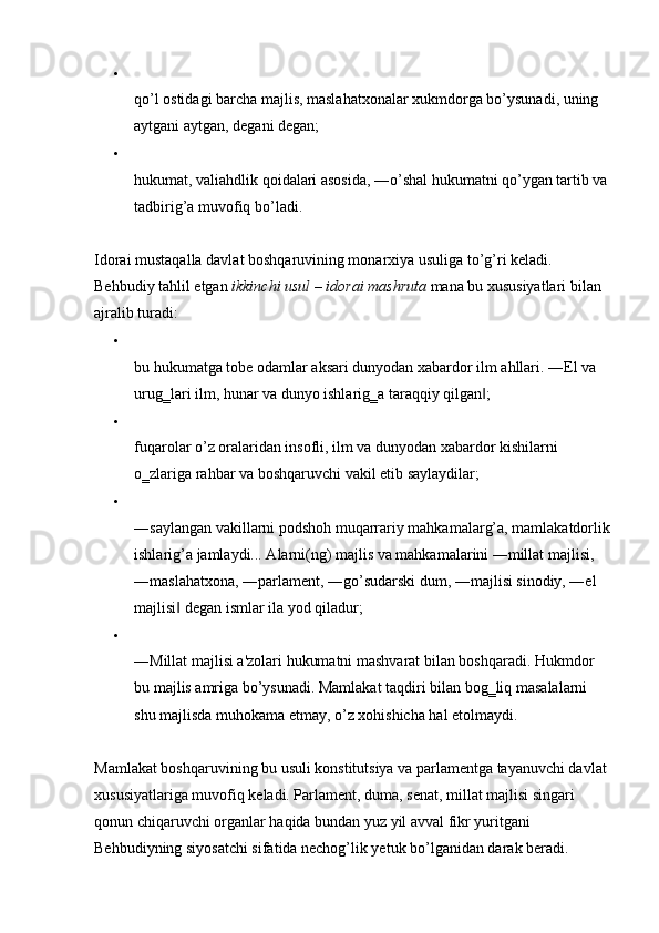 
qo’l ostidagi barcha majlis, maslahatxonalar xukmdorga bo’ysunadi, uning 
aytgani aytgan, degani degan; 

hukumat, valiahdlik qoidalari asosida, ―o’shal hukumatni qo’ygan tartib va 
tadbirig’a muvofiq bo’ladi. 
Idorai mustaqalla davlat boshqaruvining monarxiya usuliga to’g’ri keladi. 
Behbudiy tahlil etgan  ikkinchi usul  –  idorai mashruta  mana bu xususiyatlari bilan 
ajralib turadi: 

bu hukumatga tobe odamlar aksari dunyodan xabardor ilm ahllari. ―El va 
urug‗lari ilm, hunar va dunyo ishlarig‗a taraqqiy qilgan ; ‖

fuqarolar o’z oralaridan insofli, ilm va dunyodan xabardor kishilarni 
o‗zlariga rahbar va boshqaruvchi vakil etib saylaydilar; 

―saylangan vakillarni podshoh muqarrariy mahkamalarg’a, mamlakatdorlik
ishlarig’a jamlaydi... Alarni(ng) majlis va mahkamalarini ―millat majlisi, 
―maslahatxona, ―parlament, ―go’sudarski dum, ―majlisi sinodiy, ―el 
majlisi  degan ismlar ila yod qiladur; 	
‖

―Millat majlisi a'zolari hukumatni mashvarat bilan boshqaradi. Hukmdor 
bu majlis amriga bo’ysunadi. Mamlakat taqdiri bilan bog‗liq masalalarni 
shu majlisda muhokama etmay, o’z xohishicha hal etolmaydi. 
Mamlakat boshqaruvining bu usuli konstitutsiya va parlamentga tayanuvchi davlat 
xususiyatlariga muvofiq keladi. Parlament, duma, senat, millat majlisi singari 
qonun chiqaruvchi organlar haqida bundan yuz yil avval fikr yuritgani 
Behbudiyning siyosatchi sifatida nechog’lik yetuk bo’lganidan darak beradi.  