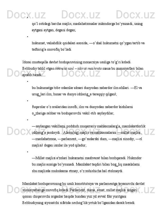 
qo’l ostidagi barcha majlis, maslahatxonalar xukmdorga bo’ysunadi, uning 
aytgani aytgan, degani degan; 
hukumat, valiahdlik qoidalari asosida, ―o’shal hukumatni qo’ygan tartib va 
tadbirig’a muvofiq bo’ladi. 
Idorai mustaqalla davlat boshqaruvining monarxiya usuliga to’g’ri keladi. 
Behbudiy tahlil etgan  ikkinchi usul  –  idorai mashruta  mana bu xususiyatlari bilan 
ajralib turadi: 
bu hukumatga tobe odamlar aksari dunyodan xabardor ilm ahllari. ―El va 
urug‗lari ilm, hunar va dunyo ishlarig‗a taraqqiy qilgan ; ‖
fuqarolar o’z oralaridan insofli, ilm va dunyodan xabardor kishilarni 
o‗zlariga rahbar va boshqaruvchi vakil etib saylaydilar; 
―saylangan vakillarni podshoh muqarrariy mahkamalarg’a, mamlakatdorlik
ishlarig’a jamlaydi... Alarni(ng) majlis va mahkamalarini ―millat majlisi, 
―maslahatxona, ―parlament, ―go’sudarski dum, ―majlisi sinodiy, ―el 
majlisi  degan ismlar ila yod qiladur; 	
‖
―Millat majlisi a'zolari hukumatni mashvarat bilan boshqaradi. Hukmdor 
bu majlis amriga bo’ysunadi. Mamlakat taqdiri bilan bog‗liq masalalarni 
shu majlisda muhokama etmay, o’z xohishicha hal etolmaydi. 
Mamlakat boshqaruvining bu usuli konstitutsiya va parlamentga tayanuvchi davlat 
xususiyatlariga muvofiq keladi. Parlament, duma, senat, millat majlisi singari 
qonun chiqaruvchi organlar haqida bundan yuz yil avval fikr yuritgani 
Behbudiyning siyosatchi sifatida nechog’lik yetuk bo’lganidan darak beradi.