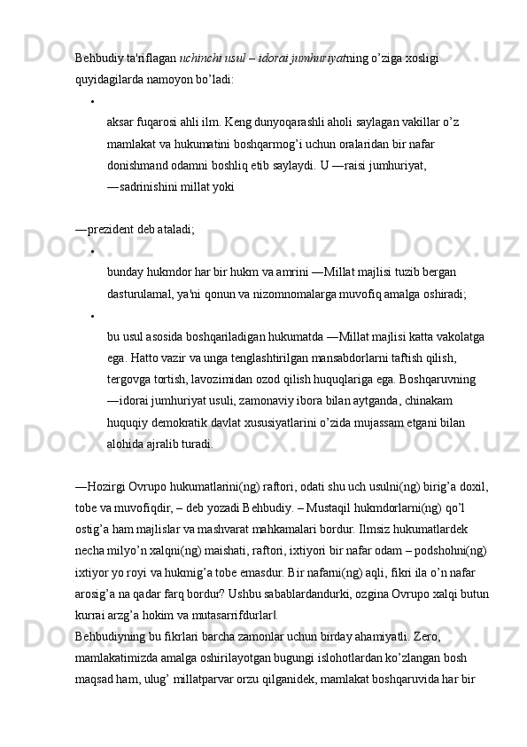 Behbudiy ta'riflagan  uchinchi usul  –  idorai jumhuriyat ning o’ziga xosligi 
quyidagilarda namoyon bo’ladi: 
aksar fuqarosi ahli ilm. Keng dunyoqarashli aholi saylagan vakillar o’z 
mamlakat va hukumatini boshqarmog’i uchun oralaridan bir nafar 
donishmand odamni boshliq etib saylaydi.  U ―raisi jumhuriyat, 
―sadrinishini millat yoki 
―prezident deb ataladi; 
bunday hukmdor har bir hukm va amrini ―Millat majlisi tuzib bergan 
dasturulamal, ya'ni qonun va nizomnomalarga muvofiq amalga oshiradi; 
bu usul asosida boshqariladigan hukumatda ―Millat majlisi katta vakolatga 
ega. Hatto vazir va unga tenglashtirilgan mansabdorlarni taftish qilish, 
tergovga tortish, lavozimidan ozod qilish huquqlariga ega. Boshqaruvning 
―idorai jumhuriyat usuli, zamonaviy ibora bilan aytganda, chinakam 
huquqiy demokratik davlat xususiyatlarini o’zida mujassam etgani bilan 
alohida ajralib turadi. 
―Hozirgi Ovrupo hukumatlarini(ng) raftori, odati shu uch usulni(ng) birig’a doxil,
tobe va muvofiqdir, – deb yozadi Behbudiy. – Mustaqil hukmdorlarni(ng) qo’l 
ostig’a ham majlislar va mashvarat mahkamalari bordur. Ilmsiz hukumatlardek 
necha milyo’n xalqni(ng) maishati, raftori, ixtiyori bir nafar odam – podshohni(ng)
ixtiyor yo royi va hukmig’a tobe emasdur. Bir nafarni(ng) aqli, fikri ila o’n nafar 
arosig’a na qadar farq bordur? Ushbu sabablardandurki, ozgina Ovrupo xalqi butun
kurrai arzg’a hokim va mutasarrifdurlar . ‖
Behbudiyning bu fikrlari barcha zamonlar uchun birday ahamiyatli. Zero, 
mamlakatimizda amalga oshirilayotgan bugungi islohotlardan ko’zlangan bosh 
maqsad ham, ulug’ millatparvar orzu qilganidek, mamlakat boshqaruvida har bir