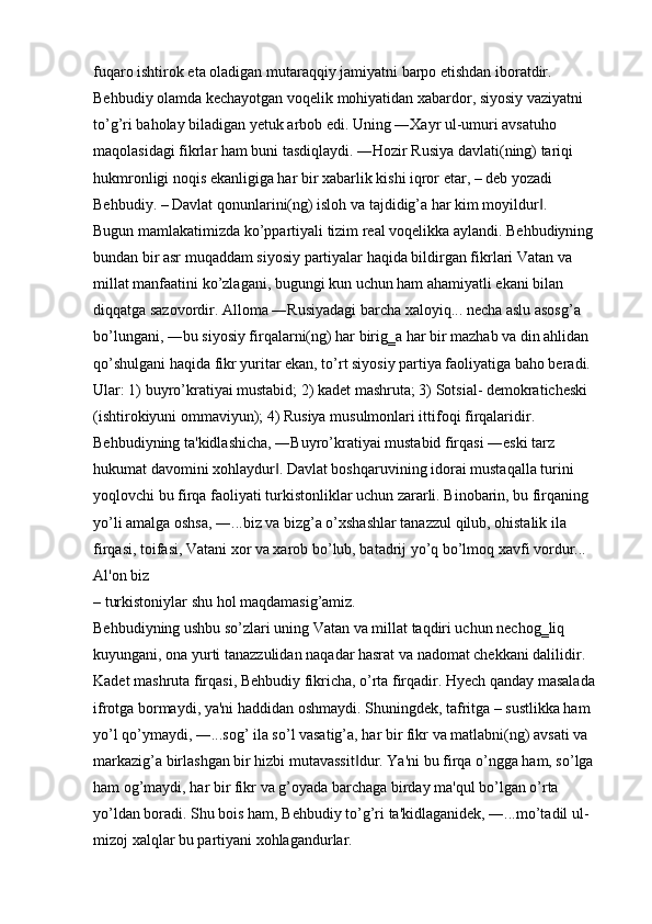 fuqaro ishtirok eta oladigan mutaraqqiy jamiyatni barpo etishdan iboratdir. 
Behbudiy olamda kechayotgan voqelik mohiyatidan xabardor, siyosiy vaziyatni 
to’g’ri baholay biladigan yetuk arbob edi. Uning ―Xayr ul-umuri avsatuho 
maqolasidagi fikrlar ham buni tasdiqlaydi. ―Hozir Rusiya davlati(ning) tariqi 
hukmronligi noqis ekanligiga har bir xabarlik kishi iqror etar, – deb yozadi 
Behbudiy. – Davlat qonunlarini(ng) isloh va tajdidig’a har kim moyildur . ‖
Bugun mamlakatimizda ko’ppartiyali tizim real voqelikka aylandi. Behbudiyning 
bundan bir asr muqaddam siyosiy partiyalar haqida bildirgan fikrlari Vatan va 
millat manfaatini ko’zlagani, bugungi kun uchun ham ahamiyatli ekani bilan 
diqqatga sazovordir. Alloma ―Rusiyadagi barcha xaloyiq... necha aslu asosg’a 
bo’lungani, ―bu siyosiy firqalarni(ng) har birig‗a har bir mazhab va din ahlidan 
qo’shulgani haqida fikr yuritar ekan, to’rt siyosiy partiya faoliyatiga baho beradi. 
Ular: 1) buyro’kratiyai mustabid; 2) kadet mashruta; 3) Sotsial- demokraticheski 
(ishtirokiyuni ommaviyun); 4) Rusiya musulmonlari ittifoqi firqalaridir. 
Behbudiyning ta'kidlashicha, ―Buyro’kratiyai mustabid firqasi ―eski tarz 
hukumat davomini xohlaydur . Davlat boshqaruvining idorai mustaqalla turini 	
‖
yoqlovchi bu firqa faoliyati turkistonliklar uchun zararli. Binobarin, bu firqaning 
yo’li amalga oshsa, ―...biz va bizg’a o’xshashlar tanazzul qilub, ohistalik ila 
firqasi, toifasi, Vatani xor va xarob bo’lub, batadrij yo’q bo’lmoq xavfi vordur... 
Al'on biz 
– turkistoniylar shu hol maqdamasig’amiz. 
Behbudiyning ushbu so’zlari uning Vatan va millat taqdiri uchun nechog‗liq 
kuyungani, ona yurti tanazzulidan naqadar hasrat va nadomat chekkani dalilidir. 
Kadet mashruta firqasi, Behbudiy fikricha, o’rta firqadir. Hyech qanday masalada 
ifrotga bormaydi, ya'ni haddidan oshmaydi. Shuningdek, tafritga – sustlikka ham 
yo’l qo’ymaydi, ―...sog’ ila so’l vasatig’a, har bir fikr va matlabni(ng) avsati va 
markazig’a birlashgan bir hizbi mutavassit dur. Ya'ni bu firqa o’ngga ham, so’lga 	
‖
ham og’maydi, har bir fikr va g’oyada barchaga birday ma'qul bo’lgan o’rta 
yo’ldan boradi. Shu bois ham, Behbudiy to’g’ri ta'kidlaganidek, ―...mo’tadil ul-
mizoj xalqlar bu partiyani xohlagandurlar.  