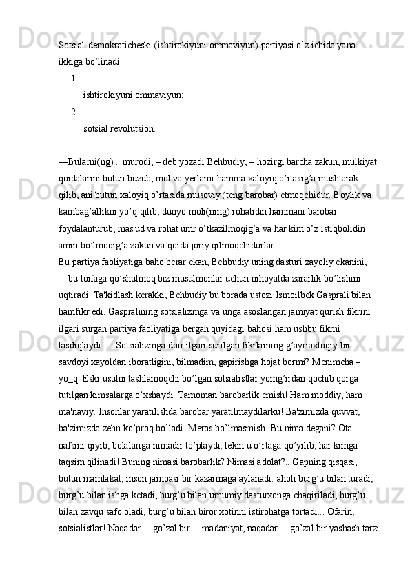 Sotsial-demokraticheski (ishtirokiyuni ommaviyun) partiyasi o’z ichida yana 
ikkiga bo’linadi: 
1.
ishtirokiyuni ommaviyun; 
2.
sotsial revolutsion. 
―Bularni(ng)... murodi, – deb yozadi Behbudiy, – hozirgi barcha zakun, mulkiyat 
qoidalarini butun buzub, mol va yerlarni hamma xaloyiq o’rtasig’a mushtarak 
qilib, ani butun xaloyiq o’rtasida musoviy (teng barobar) etmoqchidur. Boylik va 
kambag’allikni yo’q qilib, dunyo moli(ning) rohatidin hammani barobar 
foydalanturub, mas'ud va rohat umr o’tkazilmoqig’a va har kim o’z istiqbolidin 
amin bo’lmoqig’a zakun va qoida joriy qilmoqchidurlar. 
Bu partiya faoliyatiga baho berar ekan, Behbudiy uning dasturi xayoliy ekanini, 
―bu toifaga qo’shulmoq biz musulmonlar uchun nihoyatda zararlik bo’lishini 
uqtiradi.  Ta'kidlash kerakki, Behbudiy bu borada ustozi Ismoilbek Gasprali bilan 
hamfikr edi. Gaspralining sotsializmga va unga asoslangan jamiyat qurish fikrini 
ilgari surgan partiya faoliyatiga bergan quyidagi bahosi ham ushbu fikrni 
tasdiqlaydi: ―Sotsializmga doir ilgari surilgan fikrlarning g’ayriaxloqiy bir 
savdoyi xayoldan iboratligini, bilmadim, gapirishga hojat bormi? Menimcha – 
yo‗q. Eski usulni tashlamoqchi bo’lgan sotsialistlar yomg’irdan qochib qorga 
tutilgan kimsalarga o’xshaydi. Tamoman barobarlik emish! Ham moddiy, ham 
ma'naviy. Insonlar yaratilishda barobar yaratilmaydilarku! Ba'zimizda quvvat, 
ba'zimizda zehn ko’proq bo’ladi. Meros bo’lmasmish! Bu nima degani? Ota 
nafsini qiyib, bolalariga nimadir to’playdi, lekin u o’rtaga qo’yilib, har kimga 
taqsim qilinadi! Buning nimasi barobarlik? Nimasi adolat?.. Gapning qisqasi, 
butun mamlakat, inson jamoasi bir kazarmaga aylanadi: aholi burg’u bilan turadi, 
burg’u bilan ishga ketadi, burg’u bilan umumiy dasturxonga chaqiriladi, burg’u 
bilan zavqu safo oladi, burg’u bilan biror xotinni istirohatga tortadi... Ofarin, 
sotsialistlar! Naqadar ―go’zal bir ―madaniyat, naqadar ―go’zal bir yashash tarzi