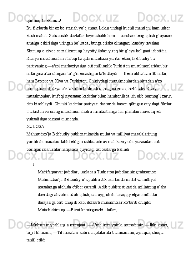 qurmoqchi ekansiz! 
Bu fikrlarda bir oz bo’rttirish yo’q emas. Lekin undagi kuchli mantiqni ham inkor 
etish mahol. Sotsialistik davlatlar keyinchalik ham ―barchani teng qilish g’oyasini
amalga oshirishga uringan bo’lsada, bunga erisha olmagani kunday ravshan! 
Shuning o’ziyoq sotsializmning hayotiylikdan yiroq bir g’oya bo’lgani isbotidir. 
Rusiya musulmonlari ittifoqi haqida mulohaza yuritar ekan, Behbudiy bu 
partiyaning ―a'zoi markaziyasiga olti millionlik Turkiston musulmonlaridan bir 
nafargina a'zo olingani to’g’ri emasligini ta'kidlaydi. ―Besh oblustdan 30 nafar, 
ham Buxoro va Xiva va Turkistoni Chiniydagi musulmonlardan bittadan a'zo 
olmoq lozim , deya o’z taklifini bildiradi u. Bugina emas, Behbudiy Rusiya ‖
musulmonlari ittifoqi siyosatan kadetlar bilan hamkorlikda ish olib bormog’i zarur,
deb hisoblaydi. Chunki kadetlar partiyasi dasturida bayon qilingan quyidagi fikrlar 
Turkiston va uning musulmon aholisi manfaatlariga har jihatdan muvofiq edi: 
yuksalishga xizmat qilmoqda. 
XULOSA 
Mahmudxo’ja Behbudiy publitsistikasida millat va milliyat masalalarining 
yoritilishi masalasi tahlil etilgan ushbu bitiruv malakaviy ishi yuzasidan olib 
borilgan izlanishlar natijasida quyidagi xulosalarga kelindi:
1.
Ma'rifatparvar jadidlar, jumladan Turkiston jadidlarining rahnamosi 
Mahmudxo’ja Behbudiy o’z publisistik asarlarida millat va milliyat 
masalasiga alohida e'tibor qaratdi. Adib publitsistikasida millatning o’sha 
davrdagi ahvolini isloh qilish, uni uyg’otish, taraqqiy etgan millatlar 
darajasiga olib chiqish kabi dolzarb muammolar ko’tarib chiqildi. 
Mutafakkirning ―Bizni kemirguvchi illatlar, 
―Muhtaram yoshlarg’a murojaat, ―A'molimiz yoinki murodimiz, ―Ikki emas, 
to‗rt til lozim, ―Til masalasi kabi maqolalarida bu muammo, ayniqsa, chuqur 
tahlil etildi.  