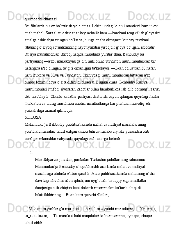 qurmoqchi ekansiz! 
Bu fikrlarda bir oz bo’rttirish yo’q emas. Lekin undagi kuchli mantiqni ham inkor 
etish mahol. Sotsialistik davlatlar keyinchalik ham ―barchani teng qilish g’oyasini
amalga oshirishga uringan bo’lsada, bunga erisha olmagani kunday ravshan! 
Shuning o’ziyoq sotsializmning hayotiylikdan yiroq bir g’oya bo’lgani isbotidir. 
Rusiya musulmonlari ittifoqi haqida mulohaza yuritar ekan, Behbudiy bu 
partiyaning ―a'zoi markaziyasiga olti millionlik Turkiston musulmonlaridan bir 
nafargina a'zo olingani to’g’ri emasligini ta'kidlaydi. ―Besh oblustdan 30 nafar, 
ham Buxoro va Xiva va Turkistoni Chiniydagi musulmonlardan bittadan a'zo 
olmoq lozim , deya o’z taklifini bildiradi u. Bugina emas, Behbudiy Rusiya ‖
musulmonlari ittifoqi siyosatan kadetlar bilan hamkorlikda ish olib bormog’i zarur,
deb hisoblaydi. Chunki kadetlar partiyasi dasturida bayon qilingan quyidagi fikrlar 
Turkiston va uning musulmon aholisi manfaatlariga har jihatdan muvofiq edi: 
yuksalishga xizmat qilmoqda. 
XULOSA 
Mahmudxo’ja Behbudiy publitsistikasida millat va milliyat masalalarining 
yoritilishi masalasi tahlil etilgan ushbu bitiruv malakaviy ishi yuzasidan olib 
borilgan izlanishlar natijasida quyidagi xulosalarga kelindi:
1.
Ma'rifatparvar jadidlar, jumladan Turkiston jadidlarining rahnamosi 
Mahmudxo’ja Behbudiy o’z publisistik asarlarida millat va milliyat 
masalasiga alohida e'tibor qaratdi. Adib publitsistikasida millatning o’sha 
davrdagi ahvolini isloh qilish, uni uyg’otish, taraqqiy etgan millatlar 
darajasiga olib chiqish kabi dolzarb muammolar ko’tarib chiqildi. 
Mutafakkirning ―Bizni kemirguvchi illatlar, 
―Muhtaram yoshlarg’a murojaat, ―A'molimiz yoinki murodimiz, ―Ikki emas, 
to‗rt til lozim, ―Til masalasi kabi maqolalarida bu muammo, ayniqsa, chuqur 
tahlil etildi.