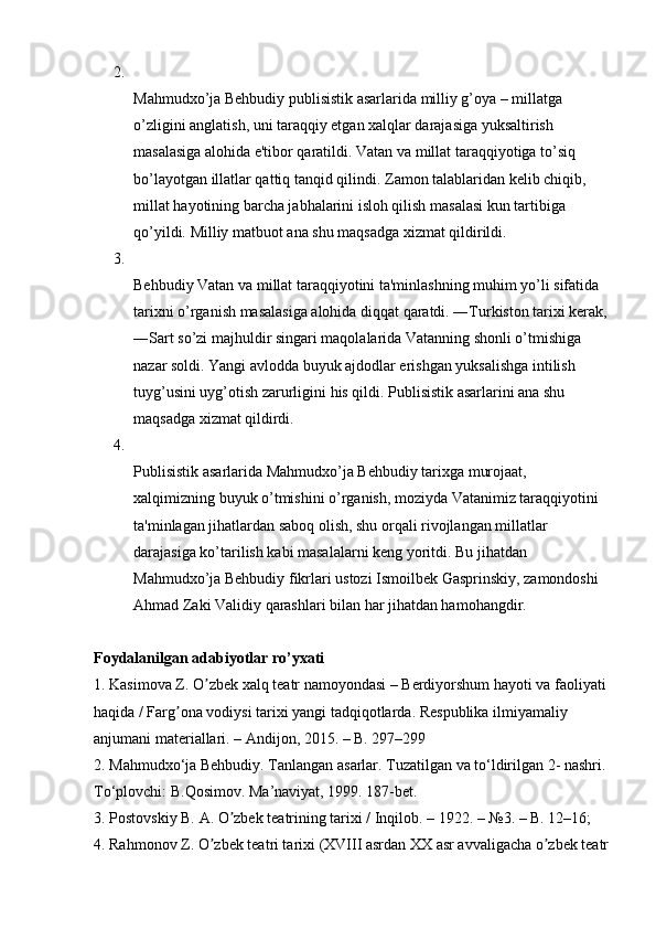 2.
Mahmudxo’ja Behbudiy publisistik asarlarida milliy g’oya – millatga 
o’zligini anglatish, uni taraqqiy etgan xalqlar darajasiga yuksaltirish 
masalasiga alohida e'tibor qaratildi. Vatan va millat taraqqiyotiga to’siq 
bo’layotgan illatlar qattiq tanqid qilindi.  Zamon talablaridan kelib chiqib, 
millat hayotining barcha jabhalarini isloh qilish masalasi kun tartibiga 
qo’yildi.  Milliy matbuot ana shu maqsadga xizmat qildirildi. 
3.
Behbudiy Vatan va millat taraqqiyotini ta'minlashning muhim yo’li sifatida 
tarixni o’rganish masalasiga alohida diqqat qaratdi. ―Turkiston tarixi kerak,
―Sart so’zi majhuldir singari maqolalarida Vatanning shonli o’tmishiga 
nazar soldi. Yangi avlodda buyuk ajdodlar erishgan yuksalishga intilish 
tuyg’usini uyg’otish zarurligini his qildi. Publisistik asarlarini ana shu 
maqsadga xizmat qildirdi. 
4.
Publisistik asarlarida Mahmudxo’ja Behbudiy tarixga murojaat, 
xalqimizning buyuk o’tmishini o’rganish, moziyda Vatanimiz taraqqiyotini 
ta'minlagan jihatlardan saboq olish, shu orqali rivojlangan millatlar 
darajasiga ko’tarilish kabi masalalarni keng yoritdi. Bu jihatdan 
Mahmudxo’ja Behbudiy fikrlari ustozi Ismoilbek Gasprinskiy, zamondoshi 
Ahmad Zaki Validiy qarashlari bilan har jihatdan hamohangdir. 
Foydalanilgan adabiyotlar ro’yxati  
1. Kasimova Z. O zbek xalq teatr namoyondasi – Berdiyorshum hayoti va faoliyatiʼ
haqida / Farg ona vodiysi tarixi yangi tadqiqotlarda. 	
ʼ Respublika ilmiyamaliy 
anjumani materiallari. –  А ndijon, 2015. – B. 297–299 
2. Mahmudxo‘ja Behbudiy. Tanlangan asarlar. Tuzatilgan va to‘ldirilgan 2- nashri.
To‘plovchi: B.Qosimov. Ma’naviyat, 1999. 187-bet. 
3. Postovskiy B.  А . O zbek teatrining tarixi / Inqilob. – 1922. – №3. – B. 12–16; 	
ʼ
4. Rahmonov Z. O zbek teatri tarixi (XVIII asrdan XX asr avvaligacha o zbek teatr	
ʼ ʼ