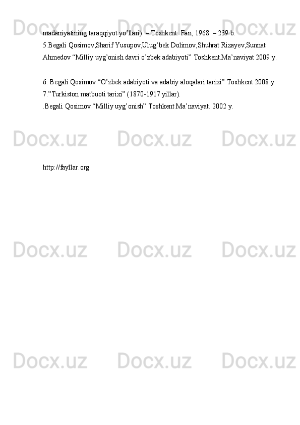 madaniyatining taraqqiyot yo llari). – Toshkent: Fan, 1968. – 239 b. ʼ
5.Begali Qosimov,Sharif Yusupov,Ulug’bek Dolimov,Shuhrat Rizayev,Sunnat 
Ahmedov “Milliy uyg’onish davri o’zbek adabiyoti” Toshkent.Ma’naviyat 2009 y.
6. Begali Qosimov “O’zbek adabiyoti va adabiy aloqalari tarixi” Toshkent 2008 y. 
7.”Turkiston matbuoti tarixi” (1870-1917 yillar). 
.Begali Qosimov “Milliy uyg’onish” Toshkent.Ma’naviyat.  2002 y. 
http://fayllar.org