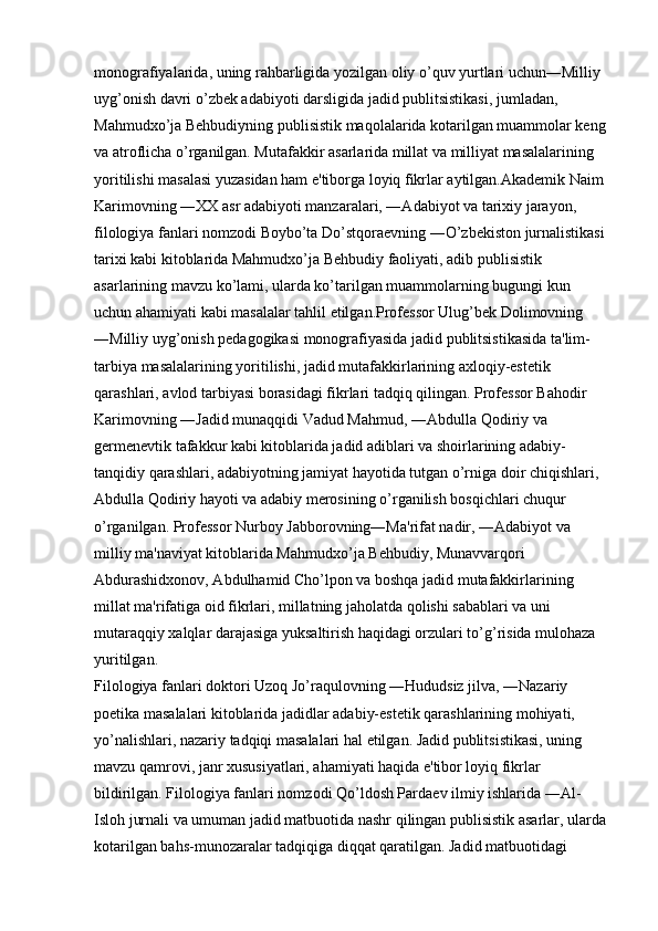 monografiyalarida, uning rahbarligida yozilgan oliy o’quv yurtlari uchun―Milliy 
uyg’onish davri o’zbek adabiyoti darsligida jadid publitsistikasi, jumladan, 
Mahmudxo’ja Behbudiyning publisistik maqolalarida kotarilgan muammolar keng 
va atroflicha o’rganilgan. Mutafakkir asarlarida millat va milliyat masalalarining 
yoritilishi masalasi yuzasidan ham e'tiborga loyiq fikrlar aytilgan.Akademik Naim 
Karimovning ―XX asr adabiyoti manzaralari, ―Adabiyot va tarixiy jarayon, 
filologiya fanlari nomzodi Boybo’ta Do’stqoraevning ―O’zbekiston jurnalistikasi 
tarixi kabi kitoblarida Mahmudxo’ja Behbudiy faoliyati, adib publisistik 
asarlarining mavzu ko’lami, ularda ko’tarilgan muammolarning bugungi kun 
uchun ahamiyati kabi masalalar tahlil etilgan.Professor Ulug’bek Dolimovning 
―Milliy uyg’onish pedagogikasi monografiyasida jadid publitsistikasida ta'lim-
tarbiya masalalarining yoritilishi, jadid mutafakkirlarining axloqiy-estetik 
qarashlari, avlod tarbiyasi borasidagi fikrlari tadqiq qilingan. Professor Bahodir 
Karimovning ―Jadid munaqqidi Vadud Mahmud, ―Abdulla Qodiriy va 
germenevtik tafakkur kabi kitoblarida jadid adiblari va shoirlarining adabiy-
tanqidiy qarashlari, adabiyotning jamiyat hayotida tutgan o’rniga doir chiqishlari, 
Abdulla Qodiriy hayoti va adabiy merosining o’rganilish bosqichlari chuqur 
o’rganilgan. Professor Nurboy Jabborovning―Ma'rifat nadir, ―Adabiyot va 
milliy ma'naviyat kitoblarida Mahmudxo’ja Behbudiy, Munavvarqori 
Abdurashidxonov, Abdulhamid Cho’lpon va boshqa jadid mutafakkirlarining 
millat ma'rifatiga oid fikrlari, millatning jaholatda qolishi sabablari va uni 
mutaraqqiy xalqlar darajasiga yuksaltirish haqidagi orzulari to’g’risida mulohaza 
yuritilgan. 
Filologiya fanlari doktori Uzoq Jo’raqulovning ―Hududsiz jilva, ―Nazariy 
poetika masalalari kitoblarida jadidlar adabiy-estetik qarashlarining mohiyati, 
yo’nalishlari, nazariy tadqiqi masalalari hal etilgan. Jadid publitsistikasi, uning 
mavzu qamrovi, janr xususiyatlari, ahamiyati haqida e'tibor loyiq fikrlar 
bildirilgan. Filologiya fanlari nomzodi Qo’ldosh Pardaev ilmiy ishlarida ―Al-
Isloh jurnali va umuman jadid matbuotida nashr qilingan publisistik asarlar, ularda 
kotarilgan bahs-munozaralar tadqiqiga diqqat qaratilgan. Jadid matbuotidagi  