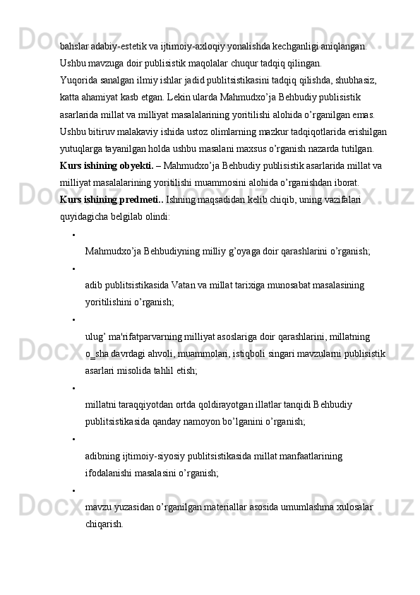 bahslar adabiy-estetik va ijtimoiy-axloqiy yonalishda kechganligi aniqlangan. 
Ushbu mavzuga doir publisistik maqolalar chuqur tadqiq qilingan. 
Yuqorida sanalgan ilmiy ishlar jadid publitsistikasini tadqiq qilishda, shubhasiz, 
katta ahamiyat kasb etgan. Lekin ularda Mahmudxo’ja Behbudiy publisistik 
asarlarida millat va milliyat masalalarining yoritilishi alohida o’rganilgan emas. 
Ushbu bitiruv malakaviy ishida ustoz olimlarning mazkur tadqiqotlarida erishilgan 
yutuqlarga tayanilgan holda ushbu masalani maxsus o’rganish nazarda tutilgan. 
Kurs ishining obyekti.  – Mahmudxo’ja Behbudiy publisistik asarlarida millat va 
milliyat masalalarining yoritilishi muammosini alohida o’rganishdan iborat. 
Kurs ishining predmeti..  Ishning maqsadidan kelib chiqib, uning vazifalari 
quyidagicha belgilab olindi: 
Mahmudxo’ja Behbudiyning milliy g’oyaga doir qarashlarini o’rganish; 
adib publitsistikasida Vatan va millat tarixiga munosabat masalasining 
yoritilishini o’rganish; 
ulug’ ma'rifatparvarning milliyat asoslariga doir qarashlarini, millatning 
o‗sha davrdagi ahvoli, muammolari, istiqboli singari mavzularni publisistik 
asarlari misolida tahlil etish; 
millatni taraqqiyotdan ortda qoldirayotgan illatlar tanqidi Behbudiy 
publitsistikasida qanday namoyon bo’lganini o’rganish; 
adibning ijtimoiy-siyosiy publitsistikasida millat manfaatlarining 
ifodalanishi masalasini o’rganish; 
mavzu yuzasidan o’rganilgan materiallar asosida umumlashma xulosalar 
chiqarish.