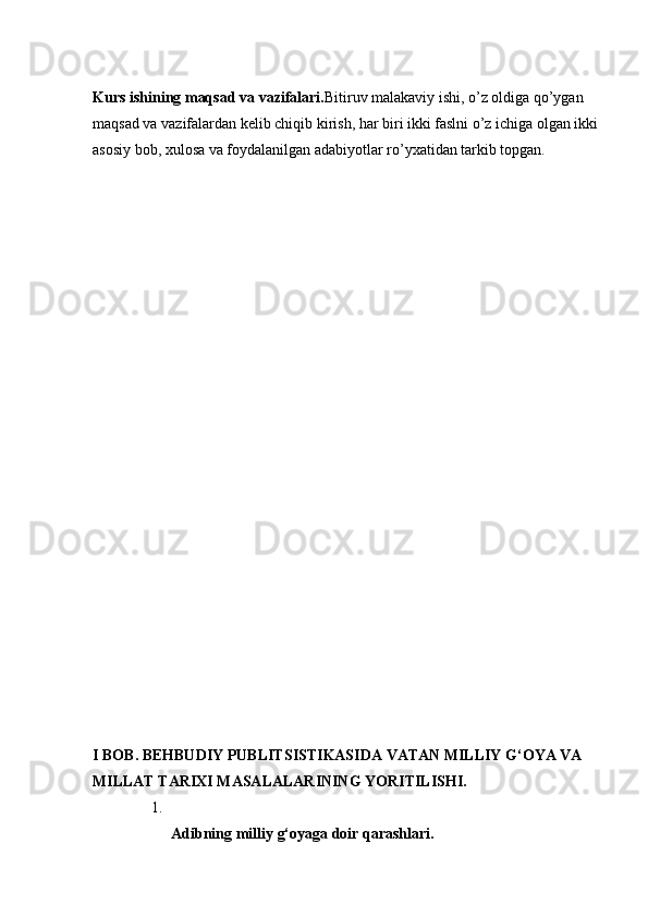 Kurs ishining maqsad va vazifalari. Bitiruv malakaviy ishi, o’z oldiga qo’ygan 
maqsad va vazifalardan kelib chiqib kirish, har biri ikki faslni o’z ichiga olgan ikki
asosiy bob, xulosa va foydalanilgan adabiyotlar ro’yxatidan tarkib topgan. 
I BOB. BEHBUDIY PUBLITSISTIKASIDA VATAN MILLIY G‘OYA VA 
MILLAT TARIXI MASALALARINING YORITILISHI.
1.
Adibning   milliy   g‘oyaga   doir   qarashlari.   