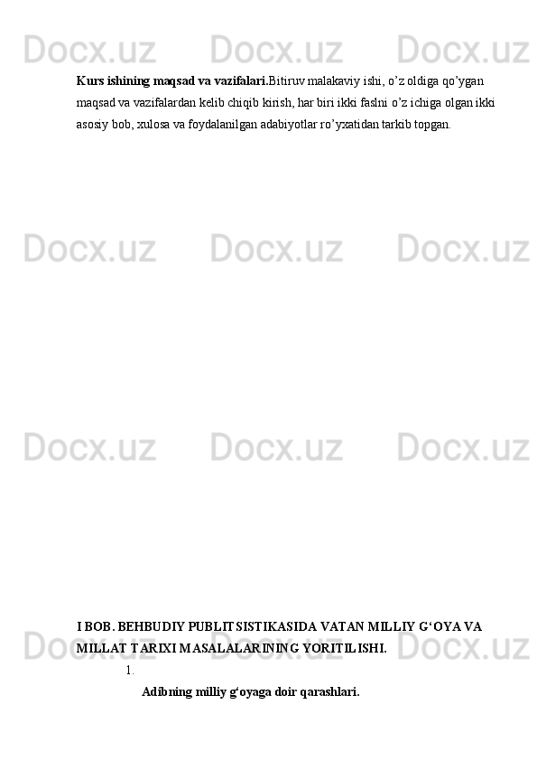 Kurs ishining maqsad va vazifalari. Bitiruv malakaviy ishi, o’z oldiga qo’ygan 
maqsad va vazifalardan kelib chiqib kirish, har biri ikki faslni o’z ichiga olgan ikki
asosiy bob, xulosa va foydalanilgan adabiyotlar ro’yxatidan tarkib topgan. 
I BOB. BEHBUDIY PUBLITSISTIKASIDA VATAN MILLIY G‘OYA VA 
MILLAT TARIXI MASALALARINING YORITILISHI.
1.
Adibning   milliy   g‘oyaga   doir   qarashlari.