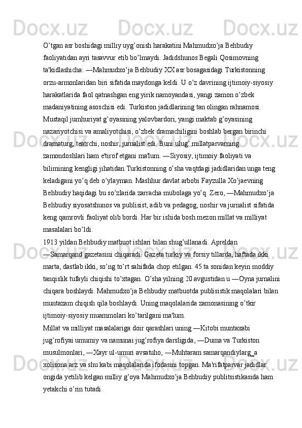 O’tgan asr boshidagi milliy uyg’onish harakatini Mahmudxo’ja Behbudiy 
faoliyatidan ayri tasavvur etib bo’lmaydi. Jadidshunos Begali Qosimovning 
ta'kidlashicha: ―Mahmudxo’ja Behbudiy XX asr bosagasidagi Turkistonning 
orzu-armonlaridan biri sifatida maydonga keldi. U o’z davrining ijtimoiy-siyosiy 
harakatlarida faol qatnashgan eng yirik namoyandasi, yangi zamon o’zbek 
madaniyatining asoschisi edi. Turkiston jadidlarining tan olingan rahnamosi. 
Mustaqil jumhuriyat g’oyasining yalovbardori, yangi maktab g’oyasining 
nazariyotchisi va amaliyotchisi, o’zbek dramachiligini boshlab bergan birinchi 
dramaturg, teatrchi, noshir, jurnalist edi. Buni ulug’ millatparvarning 
zamondoshlari ham e'tirof etgani ma'lum. ―Siyosiy, ijtimoiy faoliyati va 
bilimining kengligi jihatidan Turkistonning o’sha vaqtdagi jadidlaridan unga teng 
keladigani yo’q deb o’ylayman. Mashhur davlat arbobi Fayzulla Xo’jaevning 
Behbudiy haqidagi bu so’zlarida zarracha mubolaga yo’q. Zero, ―Mahmudxo’ja 
Behbudiy siyosatshunos va publisist, adib va pedagog, noshir va jurnalist sifatida 
keng qamrovli faoliyat olib bordi. Har bir ishida bosh mezon millat va milliyat 
masalalari bo’ldi. 
1913 yildan Behbudiy matbuot ishlari bilan shug’ullanadi. Apreldan 
―Samarqand gazetasini chiqaradi. Gazeta turkiy va forsiy tillarda, haftada ikki 
marta, dastlab ikki, so’ng to’rt sahifada chop etilgan. 45 ta sonidan keyin moddiy 
tanqislik tufayli chiqishi to’xtagan. O’sha yilning 20 avgustidan u ―Oyna jurnalini
chiqara boshlaydi. Mahmudxo’ja Behbudiy matbuotda publisistik maqolalari bilan 
muntazam chiqish qila boshlaydi. Uning maqolalarida zamonasining o’tkir 
ijtimoiy-siyosiy muammolari ko’tarilgani ma'lum. 
Millat va milliyat masalalariga doir qarashlari uning ―Kitobi muntaxabi 
jug’rofiyai umumiy va namunai jug’rofiya darsligida, ―Duma va Turkiston 
musulmonlari, ―Xayr ul-umuri avsatuho, ―Muhtaram samarqandiylarg‗a 
xolisona arz va shu kabi maqolalarida ifodasini topgan. Ma'rifatparvar jadidlar 
ongida yetilib kelgan milliy g’oya Mahmudxo’ja Behbudiy publitsistikasida ham 
yetakchi o’rin tutadi.