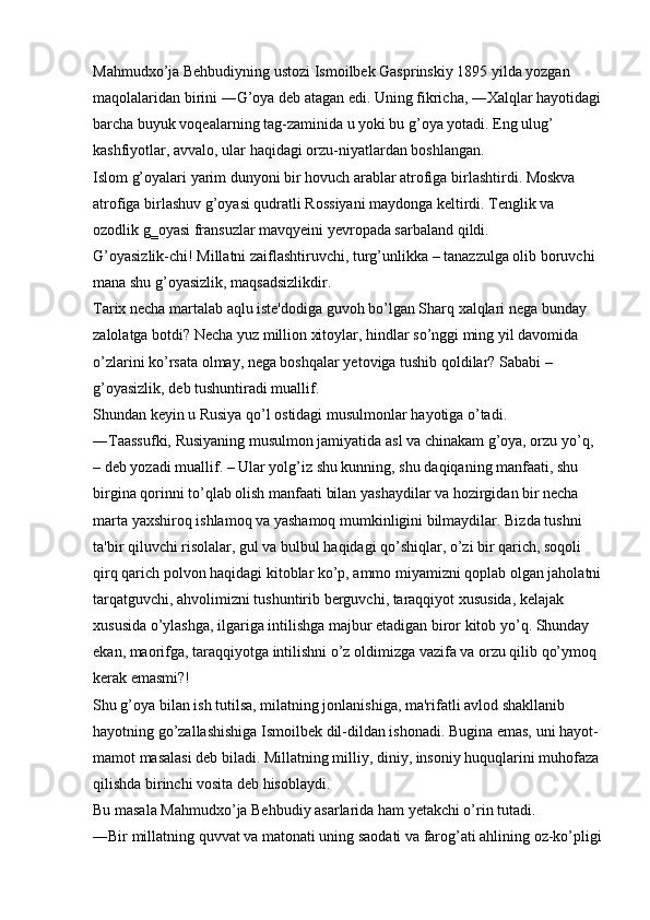 Mahmudxo’ja Behbudiyning ustozi Ismoilbek Gasprinskiy 1895 yilda yozgan 
maqolalaridan birini ―G’oya deb atagan edi. Uning fikricha, ―Xalqlar hayotidagi
barcha buyuk voqealarning tag-zaminida u yoki bu g’oya yotadi. Eng ulug’ 
kashfiyotlar, avvalo, ular haqidagi orzu-niyatlardan boshlangan. 
Islom g’oyalari yarim dunyoni bir hovuch arablar atrofiga birlashtirdi. Moskva 
atrofiga birlashuv g’oyasi qudratli Rossiyani maydonga keltirdi. Tenglik va 
ozodlik g‗oyasi fransuzlar mavqyeini yevropada sarbaland qildi. 
G’oyasizlik-chi! Millatni zaiflashtiruvchi, turg’unlikka – tanazzulga olib boruvchi 
mana shu g’oyasizlik, maqsadsizlikdir. 
Tarix necha martalab aqlu iste'dodiga guvoh bo’lgan Sharq xalqlari nega bunday 
zalolatga botdi? Necha yuz million xitoylar, hindlar so’nggi ming yil davomida 
o’zlarini ko’rsata olmay, nega boshqalar yetoviga tushib qoldilar? Sababi – 
g’oyasizlik, deb tushuntiradi muallif. 
Shundan keyin u Rusiya qo’l ostidagi musulmonlar hayotiga o’tadi. 
―Taassufki, Rusiyaning musulmon jamiyatida asl va chinakam g’oya, orzu yo’q, 
– deb yozadi muallif. – Ular yolg’iz shu kunning, shu daqiqaning manfaati, shu 
birgina qorinni to’qlab olish manfaati bilan yashaydilar va hozirgidan bir necha 
marta yaxshiroq ishlamoq va yashamoq mumkinligini bilmaydilar. Bizda tushni 
ta'bir qiluvchi risolalar, gul va bulbul haqidagi qo’shiqlar, o’zi bir qarich, soqoli 
qirq qarich polvon haqidagi kitoblar ko’p, ammo miyamizni qoplab olgan jaholatni
tarqatguvchi, ahvolimizni tushuntirib berguvchi, taraqqiyot xususida, kelajak 
xususida o’ylashga, ilgariga intilishga majbur etadigan biror kitob yo’q. Shunday 
ekan, maorifga, taraqqiyotga intilishni o’z oldimizga vazifa va orzu qilib qo’ymoq 
kerak emasmi?! 
Shu g’oya bilan ish tutilsa, milatning jonlanishiga, ma'rifatli avlod shakllanib 
hayotning go’zallashishiga Ismoilbek dil-dildan ishonadi. Bugina emas, uni hayot-
mamot masalasi deb biladi. Millatning milliy, diniy, insoniy huquqlarini muhofaza 
qilishda birinchi vosita deb hisoblaydi. 
Bu masala Mahmudxo’ja Behbudiy asarlarida ham yetakchi o’rin tutadi. 
―Bir millatning quvvat va matonati uning saodati va farog’ati ahlining oz-ko’pligi 