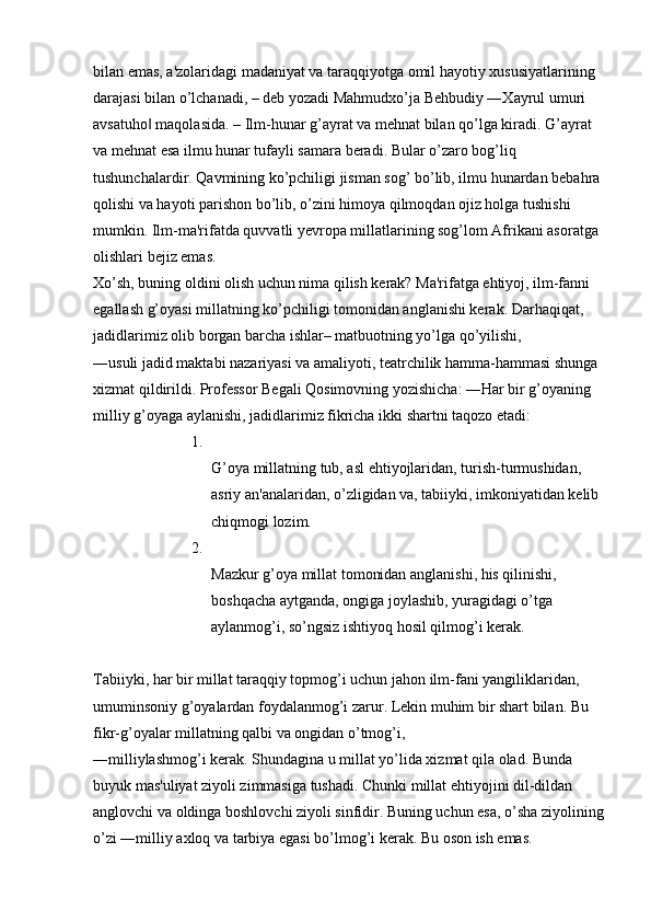 bilan emas, a'zolaridagi madaniyat va taraqqiyotga omil hayotiy xususiyatlarining 
darajasi bilan o’lchanadi, – deb yozadi Mahmudxo’ja Behbudiy ―Xayrul umuri 
avsatuho  maqolasida. – Ilm-hunar g’ayrat va mehnat bilan qo’lga kiradi. G’ayrat ‖
va mehnat esa ilmu hunar tufayli samara beradi. Bular o’zaro bog’liq 
tushunchalardir. Qavmining ko’pchiligi jisman sog’ bo’lib, ilmu hunardan bebahra 
qolishi va hayoti parishon bo’lib, o’zini himoya qilmoqdan ojiz holga tushishi 
mumkin. Ilm-ma'rifatda quvvatli yevropa millatlarining sog’lom Afrikani asoratga 
olishlari bejiz emas. 
Xo’sh, buning oldini olish uchun nima qilish kerak? Ma'rifatga ehtiyoj, ilm-fanni 
egallash g’oyasi millatning ko’pchiligi tomonidan anglanishi kerak. Darhaqiqat, 
jadidlarimiz olib borgan barcha ishlar– matbuotning yo’lga qo’yilishi, 
―usuli jadid maktabi nazariyasi va amaliyoti, teatrchilik hamma-hammasi shunga 
xizmat qildirildi. Professor Begali Qosimovning yozishicha: ―Har bir g’oyaning 
milliy g’oyaga aylanishi, jadidlarimiz fikricha ikki shartni taqozo etadi: 
1.
G’oya millatning tub, asl ehtiyojlaridan, turish-turmushidan, 
asriy an'analaridan, o’zligidan va, tabiiyki, imkoniyatidan kelib 
chiqmogi lozim. 
2.
Mazkur g’oya millat tomonidan anglanishi, his qilinishi, 
boshqacha aytganda, ongiga joylashib, yuragidagi o’tga 
aylanmog’i, so’ngsiz ishtiyoq hosil qilmog’i kerak. 
Tabiiyki, har bir millat taraqqiy topmog’i uchun jahon ilm-fani yangiliklaridan, 
umuminsoniy g’oyalardan foydalanmog’i zarur. Lekin muhim bir shart bilan. Bu 
fikr-g’oyalar millatning qalbi va ongidan o’tmog’i, 
―milliylashmog’i kerak. Shundagina u millat yo’lida xizmat qila olad. Bunda 
buyuk mas'uliyat ziyoli zimmasiga tushadi. Chunki millat ehtiyojini dil-dildan 
anglovchi va oldinga boshlovchi ziyoli sinfidir. Buning uchun esa, o’sha ziyolining
o’zi ―milliy axloq va tarbiya egasi bo’lmog’i kerak. Bu oson ish emas.