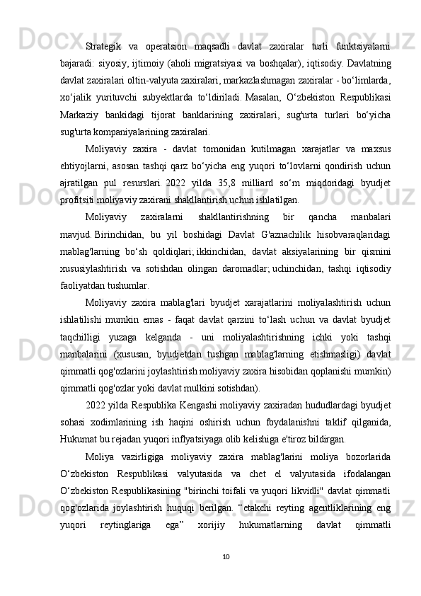 Strategik   va   operatsion   maqsadli   davlat   zaxiralar   turli   funktsiyalarni
bajaradi:   siyosiy,   ijtimoiy   (aholi   migratsiyasi   va   boshqalar),   iqtisodiy.   Davlatning
davlat zaxiralari oltin-valyuta zaxiralari, markazlashmagan zaxiralar - bo‘limlarda,
xo‘jalik   yurituvchi   subyektlarda   to‘ldiriladi.   Masalan,   O‘zbekiston   Respublikasi
Markaziy   bankidagi   tijorat   banklarining   zaxiralari,   sug'urta   turlari   bo‘yicha
sug'urta kompaniyalarining zaxiralari.
Moliyaviy   zaxira   -   davlat   tomonidan   kutilmagan   xarajatlar   va   maxsus
ehtiyojlarni,   asosan   tashqi   qarz   bo‘yicha   eng   yuqori   to‘lovlarni   qondirish   uchun
ajratilgan   pul   resurslari.   2022   yilda   35,8   milliard   so‘m   miqdoridagi   byudjet
profitsiti moliyaviy zaxirani shakllantirish uchun ishlatilgan.
Moliyaviy   zaxiralarni   shakllantirishning   bir   qancha   manbalari
mavjud.   Birinchidan,   bu   yil   boshidagi   Davlat   G'aznachilik   hisobvaraqlaridagi
mablag'larning   bo‘sh   qoldiqlari;   ikkinchidan,   davlat   aksiyalarining   bir   qismini
xususiylashtirish   va   sotishdan   olingan   daromadlar;   uchinchidan,   tashqi   iqtisodiy
faoliyatdan tushumlar.
Moliyaviy   zaxira   mablag'lari   byudjet   xarajatlarini   moliyalashtirish   uchun
ishlatilishi   mumkin   emas   -   faqat   davlat   qarzini   to‘lash   uchun   va   davlat   byudjet
taqchilligi   yuzaga   kelganda   -   uni   moliyalashtirishning   ichki   yoki   tashqi
manbalarini   (xususan,   byudjetdan   tushgan   mablag'larning   etishmasligi)   davlat
qimmatli qog'ozlarini joylashtirish moliyaviy zaxira hisobidan qoplanishi mumkin)
qimmatli qog'ozlar yoki davlat mulkini sotishdan).
2022 yilda Respublika Kengashi  moliyaviy zaxiradan hududlardagi byudjet
sohasi   xodimlarining   ish   haqini   oshirish   uchun   foydalanishni   taklif   qilganida,
Hukumat bu rejadan yuqori inflyatsiyaga olib kelishiga e'tiroz bildirgan.
Moliya   vazirligiga   moliyaviy   zaxira   mablag'larini   moliya   bozorlarida
O‘zbekiston   Respublikasi   valyutasida   va   chet   el   valyutasida   ifodalangan
O‘zbekiston  Respublikasining  "birinchi  toifali va yuqori  likvidli" davlat  qimmatli
qog'ozlarida   joylashtirish   huquqi   berilgan.   “etakchi   reyting   agentliklarining   eng
yuqori   reytinglariga   ega”   xorijiy   hukumatlarning   davlat   qimmatli
10 