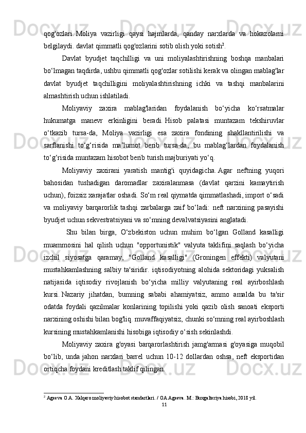 qog'ozlari.   Moliya   vazirligi   qaysi   hajmlarda,   qanday   narxlarda   va   hokazolarni
belgilaydi.   davlat qimmatli qog'ozlarini sotib olish yoki sotish 2
.
Davlat   byudjet   taqchilligi   va   uni   moliyalashtirishning   boshqa   manbalari
bo‘lmagan taqdirda, ushbu qimmatli qog'ozlar sotilishi kerak va olingan mablag'lar
davlat   byudjet   taqchilligini   moliyalashtirishning   ichki   va   tashqi   manbalarini
almashtirish uchun ishlatiladi.
  Moliyaviy   zaxira   mablag'laridan   foydalanish   bo‘yicha   ko‘rsatmalar
hukumatga   manevr   erkinligini   beradi.   Hisob   palatasi   muntazam   tekshiruvlar
o‘tkazib   tursa-da,   Moliya   vazirligi   esa   zaxira   fondining   shakllantirilishi   va
sarflanishi   to‘g‘risida   ma’lumot   berib   tursa-da,   bu   mablag‘lardan   foydalanish
to‘g‘risida muntazam hisobot berib turish majburiyati yo‘q.
Moliyaviy   zaxirani   yaratish   mantig'i   quyidagicha.   Agar   neftning   yuqori
bahosidan   tushadigan   daromadlar   zaxiralanmasa   (davlat   qarzini   kamaytirish
uchun), foizsiz xarajatlar oshadi.   So‘m real qiymatda qimmatlashadi, import o‘sadi
va   moliyaviy   barqarorlik   tashqi   zarbalarga   zaif   bo‘ladi:   neft   narxining   pasayishi
byudjet uchun sekvestratsiyani va so‘mning devalvatsiyasini anglatadi.  
  Shu   bilan   birga,   O‘zbekiston   uchun   muhim   bo‘lgan   Golland   kasalligi
muammosini   hal   qilish   uchun   "opportunistik"   valyuta   taklifini   saqlash   bo‘yicha
izchil   siyosatga   qaramay,   "Golland   kasalligi"   (Groningen   effekti)   valyutani
mustahkamlashning   salbiy   ta'siridir.   iqtisodiyotning   alohida   sektoridagi   yuksalish
natijasida   iqtisodiy   rivojlanish   bo‘yicha   milliy   valyutaning   real   ayirboshlash
kursi.   Nazariy   jihatdan,   bumning   sababi   ahamiyatsiz,   ammo   amalda   bu   ta'sir
odatda   foydali   qazilmalar   konlarining   topilishi   yoki   qazib   olish   sanoati   eksporti
narxining oshishi bilan bog'liq.   muvaffaqiyatsiz, chunki   so‘mning real ayirboshlash
kursining mustahkamlanishi hisobiga iqtisodiy o‘sish sekinlashdi.
Moliyaviy   zaxira   g'oyasi   barqarorlashtirish   jamg'armasi   g'oyasiga   muqobil
bo‘lib,   unda   jahon   narxlari   barrel   uchun   10-12   dollardan   oshsa,   neft   eksportidan
ortiqcha foydani kreditlash taklif qilingan.  
2
 Ageeva O.A. Xalqaro moliyaviy hisobot standartlari.   / OA Ageeva.   M.: Buxgalteriya hisobi, 2018 yil.
11 