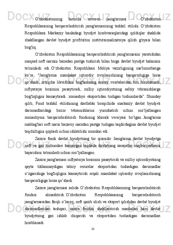 O‘zbekistonning   birinchi   suveren   jamg'armasi   -   O‘zbekiston
Respublikasining   barqarorlashtirish   jamg'armasining   tashkil   etilishi   O‘zbekiston
Respublikasi   Markaziy   bankidagi   byudjet   hisobvaraqlaridagi   qoldiqlar   shaklida
shakllangan   davlat   byudjet   profitsitini   institutsionalizatsiya   qilish   g'oyasi   bilan
bog'liq. 
O‘zbekiston   Respublikasining   barqarorlashtirish   jamg'armasini   yaratishdan
maqsad   neft  narxini   bazadan  pastga  tushirish   bilan   birga  davlat  byudjet  balansini
ta'minlash   edi.   O‘zbekiston   Respublikasi   Moliya   vazirligining   ma'lumotlariga
ko‘ra,   "Jamg'arma   mamlakat   iqtisodiy   rivojlanishining   barqarorligiga   hissa
qo‘shadi,   ortiqcha   likvidlikni   bog'lashning   asosiy   vositalaridan   biri   hisoblanadi,
inflyatsiya   bosimini   pasaytiradi,   milliy   iqtisodiyotning   salbiy   tebranishlarga
bog'liqligini   kamaytiradi.   xomashyo   eksportidan   tushgan   tushumlarda”.   Shunday
qilib,   Fond   tashkil   etilishining   dastlabki   bosqichida   markaziy   davlat   byudjeti
daromadlaridagi   bozor   tebranishlarini   yumshatish   uchun   mo‘ljallangan
xomashyoni   barqarorlashtirish   fondining   klassik   versiyasi   bo‘lgan.   Jamg'arma
mablag'lari neft narxi bazaviy narxdan pastga tushgan taqdirdagina davlat byudjet
taqchilligini qoplash uchun ishlatilishi mumkin edi.  
Zaxira   fondi   davlat   byudjetning   bir   qismidir.   Jamg'arma   davlat   byudjetga
neft   va   gaz   tushumlari   kamaygan   taqdirda   davlatning   xarajatlar   majburiyatlarini
bajarishini ta'minlash uchun mo‘ljallangan.
Zaxira jamg'armasi inflyatsiya bosimini pasaytirish va milliy iqtisodiyotning
qayta   tiklanmaydigan   tabiiy   resurslar   eksportidan   tushadigan   daromadlar
o‘zgarishiga   bog'liqligini   kamaytirish   orqali   mamlakat   iqtisodiy   rivojlanishining
barqarorligiga hissa qo‘shadi.
Zaxira   jamg'armasi   aslida   O‘zbekiston   Respublikasining   barqarorlashtirish
fondini   almashtirdi.   O‘zbekiston   Respublikasining   barqarorlashtirish
jamg'armasidan farqli o‘laroq, neft qazib olish va eksport qilishdan davlat byudjet
daromadlaridan   tashqari,   zaxira   fondini   shakllantirish   manbalari   ham   davlat
byudjetning   gaz   ishlab   chiqarish   va   eksportidan   tushadigan   daromadlari
hisoblanadi.
12 