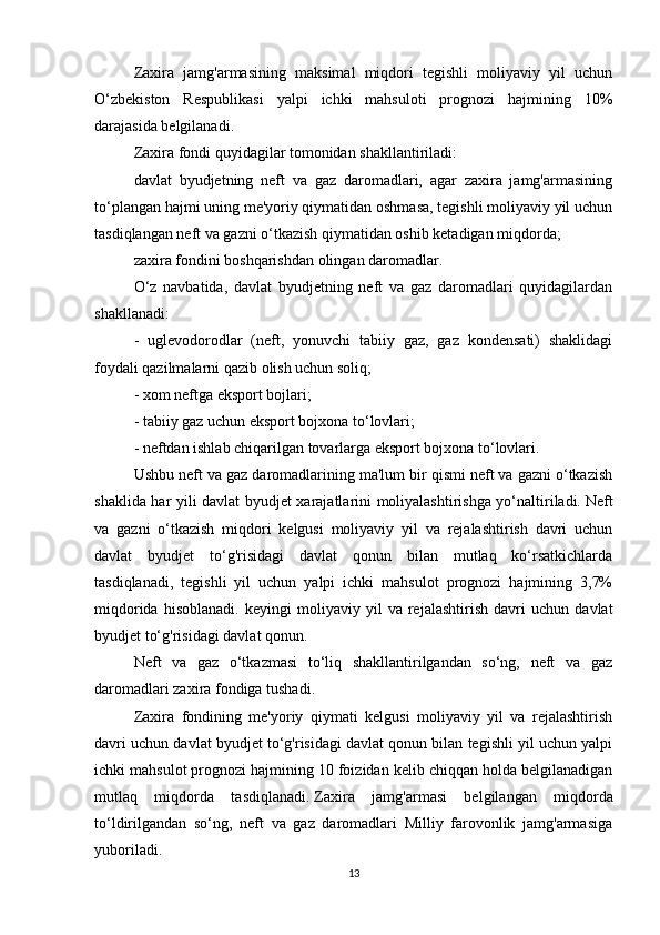Zaxira   jamg'armasining   maksimal   miqdori   tegishli   moliyaviy   yil   uchun
O‘zbekiston   Respublikasi   yalpi   ichki   mahsuloti   prognozi   hajmining   10%
darajasida belgilanadi.
Zaxira fondi quyidagilar tomonidan shakllantiriladi:
davlat   byudjetning   neft   va   gaz   daromadlari,   agar   zaxira   jamg'armasining
to‘plangan hajmi uning me'yoriy qiymatidan oshmasa, tegishli moliyaviy yil uchun
tasdiqlangan neft va gazni o‘tkazish qiymatidan oshib ketadigan miqdorda;
zaxira fondini boshqarishdan olingan daromadlar.
O‘z   navbatida,   davlat   byudjetning   neft   va   gaz   daromadlari   quyidagilardan
shakllanadi:
-   uglevodorodlar   (neft,   yonuvchi   tabiiy   gaz,   gaz   kondensati)   shaklidagi
foydali qazilmalarni qazib olish uchun soliq;
- xom neftga eksport bojlari;
- tabiiy gaz uchun eksport bojxona to‘lovlari;
- neftdan ishlab chiqarilgan tovarlarga eksport bojxona to‘lovlari.
Ushbu neft va gaz daromadlarining ma'lum bir qismi neft va gazni o‘tkazish
shaklida har yili davlat byudjet xarajatlarini moliyalashtirishga yo‘naltiriladi.   Neft
va   gazni   o‘tkazish   miqdori   kelgusi   moliyaviy   yil   va   rejalashtirish   davri   uchun
davlat   byudjet   to‘g'risidagi   davlat   qonun   bilan   mutlaq   ko‘rsatkichlarda
tasdiqlanadi,   tegishli   yil   uchun   yalpi   ichki   mahsulot   prognozi   hajmining   3,7%
miqdorida   hisoblanadi.   keyingi   moliyaviy   yil   va   rejalashtirish   davri   uchun   davlat
byudjet to‘g'risidagi davlat qonun.
Neft   va   gaz   o‘tkazmasi   to‘liq   shakllantirilgandan   so‘ng,   neft   va   gaz
daromadlari zaxira fondiga tushadi.
Zaxira   fondining   me'yoriy   qiymati   kelgusi   moliyaviy   yil   va   rejalashtirish
davri uchun davlat byudjet to‘g'risidagi davlat qonun bilan tegishli yil uchun yalpi
ichki mahsulot prognozi hajmining 10 foizidan kelib chiqqan holda belgilanadigan
mutlaq   miqdorda   tasdiqlanadi.   Zaxira   jamg'armasi   belgilangan   miqdorda
to‘ldirilgandan   so‘ng,   neft   va   gaz   daromadlari   Milliy   farovonlik   jamg'armasiga
yuboriladi.
13 