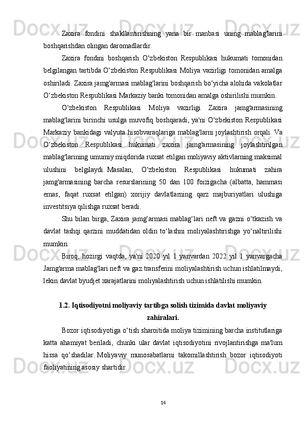 Zaxira   fondini   shakllantirishning   yana   bir   manbasi   uning   mablag'larini
boshqarishdan olingan daromadlardir.
Zaxira   fondini   boshqarish   O‘zbekiston   Respublikasi   hukumati   tomonidan
belgilangan tartibda O‘zbekiston Respublikasi  Moliya vazirligi tomonidan amalga
oshiriladi.   Zaxira jamg'armasi mablag'larini boshqarish bo‘yicha alohida vakolatlar
O‘zbekiston Respublikasi Markaziy banki tomonidan amalga oshirilishi mumkin.
O‘zbekiston   Respublikasi   Moliya   vazirligi   Zaxira   jamg'armasining
mablag'larini  birinchi  usulga  muvofiq boshqaradi,  ya'ni  O‘zbekiston Respublikasi
Markaziy  bankidagi  valyuta  hisobvaraqlariga  mablag'larni  joylashtirish  orqali.   Va
O‘zbekiston   Respublikasi   hukumati   zaxira   jamg'armasining   joylashtirilgan
mablag'larining umumiy miqdorida ruxsat etilgan moliyaviy aktivlarning maksimal
ulushini   belgilaydi.   Masalan,   O‘zbekiston   Respublikasi   hukumati   zahira
jamg'armasining   barcha   resurslarining   50   dan   100   foizigacha   (albatta,   hammasi
emas,   faqat   ruxsat   etilgan)   xorijiy   davlatlarning   qarz   majburiyatlari   ulushiga
investitsiya qilishga ruxsat beradi.  
Shu bilan  birga, Zaxira  jamg‘armasi  mablag‘lari  neft  va  gazni  o‘tkazish  va
davlat   tashqi   qarzini   muddatidan   oldin   to‘lashni   moliyalashtirishga   yo‘naltirilishi
mumkin.
Biroq,   hozirgi   vaqtda,   ya'ni   2020   yil   1   yanvardan   2022   yil   1   yanvargacha
Jamg'arma mablag'lari neft va gaz transferini moliyalashtirish uchun ishlatilmaydi,
lekin davlat byudjet xarajatlarini moliyalashtirish uchun ishlatilishi mumkin.  
1.2.   Iqtisodiyotni moliyaviy tartibga solish tizimida davlat moliyaviy
zahiralari.
Bozor iqtisodiyotiga o‘tish sharoitida moliya tizimining barcha institutlariga
katta   ahamiyat   beriladi,   chunki   ular   davlat   iqtisodiyotini   rivojlantirishga   ma'lum
hissa   qo‘shadilar.   Moliyaviy   munosabatlarni   takomillashtirish   bozor   iqtisodiyoti
faoliyatining asosiy shartidir.
14 