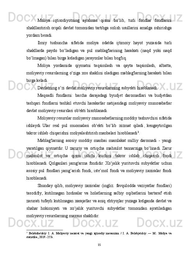 Moliya   iqtisodiyotning   ajralmas   qismi   bo‘lib,   turli   fondlar   fondlarini
shakllantirish orqali  davlat  tomonidan tartibga  solish usullarini  amalga  oshirishga
yordam beradi.
Ilmiy   tushuncha   sifatida   moliya   odatda   ijtimoiy   hayot   yuzasida   turli
shakllarda   paydo   bo‘ladigan   va   pul   mablag'larining   harakati   (naqd   yoki   naqd
bo‘lmagan) bilan birga keladigan jarayonlar bilan bog'liq.
Moliya   yordamida   qiymatni   taqsimlash   va   qayta   taqsimlash,   albatta,
moliyaviy resurslarning o‘ziga xos shaklini oladigan mablag'larning harakati bilan
birga keladi.
Davlatning o‘zi davlat moliyaviy resurslarining subyekti hisoblanadi.
Maqsadli   fondlarni:   barcha   darajadagi   byudjet   daromadlari   va   budjetdan
tashqari   fondlarni   tashkil   etuvchi   harakatlar   natijasidagi   moliyaviy   munosabatlar
davlat moliyaviy resurslari ob'ekti hisoblanadi.
Moliyaviy resurslar moliyaviy munosabatlarning moddiy tashuvchisi sifatida
ishlaydi.   Ular   real   pul   muomalasi   ob'ekti   bo‘lib   xizmat   qiladi   ,   kengaytirilgan
takror ishlab chiqarishni moliyalashtirish manbalari hisoblanadi 3
.
Mablag'larning   asosiy   moddiy   manbai   mamlakat   milliy   daromadi   -   yangi
yaratilgan   qiymatdir.   U   zaruriy   va   ortiqcha   mahsulot   tannarxiga   bo‘linadi.   Zarur
mahsulot   va   ortiqcha   qismi   ishchi   kuchini   takror   ishlab   chiqarish   fondi
hisoblanadi.   Qolganlari   jamg'arma   fondidir.   Xo‘jalik   yurituvchi   subyektlar   uchun
asosiy   pul   fondlari   jamg’arish   fondi,   iste’mol   fondi   va   moliyaviy   zaxiralar   fondi
hisoblanadi.
Shunday   qilib,   moliyaviy   zaxiralar   (ingliz.   favqulodda   vaziyatlar   fondlari)
tasodifiy,   kutilmagan   hodisalar   va   holatlarning   salbiy   oqibatlarini   bartaraf   etish
zarurati tufayli kutilmagan xarajatlar va aniq ehtiyojlar yuzaga kelganda davlat va
shahar   hokimiyati   va   xo‘jalik   yurituvchi   subyektlar   tomonidan   ajratiladigan
moliyaviy resurslarning maxsus shaklidir.
3
  Belobzhetskiy   I.   A.   Moliyaviy   nazorat   va   yangi   iqtisodiy   mexanizm   /   I.   A.   Belobjetskiy.   —   M.:   Moliya   va
statistika, 2019.-255s.
15 